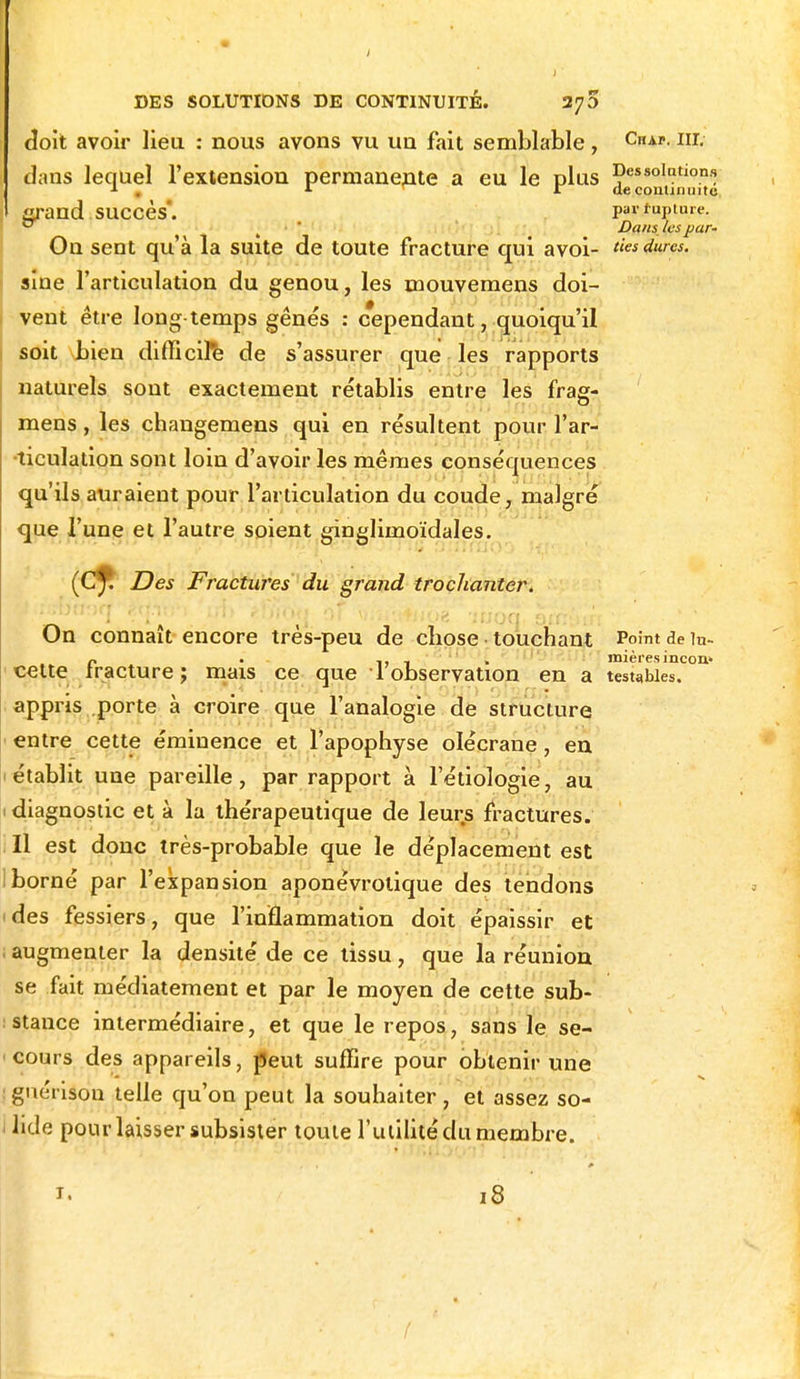 doit avoir lieu : nous avons vu un fait semblable, CAP Iir- dans lequel l'extension permanente a eu le plus Dessolati°nf; 1 . 1 r de continuité çrand succès*. Par tapiare. t7 Dans les par- Oïl sent qu'à la suite de toute fracture qui avoi- des dures. sine l'articulation du genou, les mouvemens doi- vent être long-temps gênés : cependant, quoiqu'il soit bien difficile de s'assurer que les rapports naturels sont exactement rétablis entre les frag- mens, les changemens qui en résultent pour l'ar- •ticulation sont loin d'avoir les mêmes conséquences qu'ils auraient pour l'articulation du coude, malgré que l'une et l'autre soient ginglimoïdales. (Cf. Des Fractures du grand trochanter. On connaît encore très-peu de cliose touchant Point de in- r . ,, _ mières incon* celte iracture ; mais ce que 1 observation en a testahies. appris porte à croire que l'analogie de structure entre cette éminence et l'apophyse olécrane , en établit une pareille, par rapport à l'étiologie, au diagnostic et à la thérapeutique de leurs fractures. Il est donc très-probable que le déplacement est iborné par l'expansion aponévrolique des tendons des fessiers, que l'inflammation doit épaissir et . augmenter la densité de ce tissu , que la réunion se fait médiatement et par le moyen de cette sub- stance intermédiaire, et que le repos, sans le se- cours des appareils, peut suffire pour obtenir une ! gnérison telle qu'on peut la souhaiter , et assez so- 1 lide pour laisser subsister toute l'utilité du membre. 1. 18