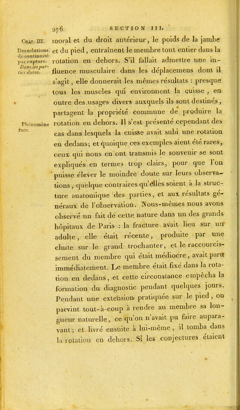 2r, 6 SECTION III. ' Ctur,m. moral et du droit antérieur, le poids de la jambe Des solutions et du pied, entraînent le membre tout entier dans la di: continuité . . .  Vm rupture, rotation en dehors. S il lallait admellre une m- tft7i!rc£a' fluence musculaire dans les déplacemens dont il s'agit, elle donnerait les mêmes résultats : presque tous les muscles qui environnent la cuisse , en outre des usages divers auxquels ils sont destinés, partagent la propriété commune de produire la Phénomène rotation en dehors. Il s'est présenté cependant des cas dans lesquels la cuisse avait subi une rotation en dedans; et quoique ces exemples aient été rares, ceux qui nous en ont transmis le souvenir se sont expliqués en termes trop clairs, pour que l'on ' puisse élever le moindre doute sur leurs observa- tions, quelque contraires qu'élles soient à la struc- ture anatomique des parties, et aux résultats gé- néraux de l'observation. Nous-mêmes nous avons observé un fait de celte, nature dans un des grands hôpitaux de Paris : la fracture avait lieu sur urï adulte, elle était récente, produite par une chute sur le grand trochanter, et le raccourcis- sement du membre qui était médiocre , avait paru immédiatement. Le membre était fixé dans la rota- tion en dedans, et cette circonstance empêcha la formation du diagnostic pendant quelques jours. Pendant une extension- pratiquée sur le pied, on parvint tout-à-coup à rendre au membre sa lon- gueur naturelle, ce qu'on n'avait pu faire aupara- vant ; et livré ensuite à lui-même , il tomba dans la rotation en dehors. Si les conjectures étaient