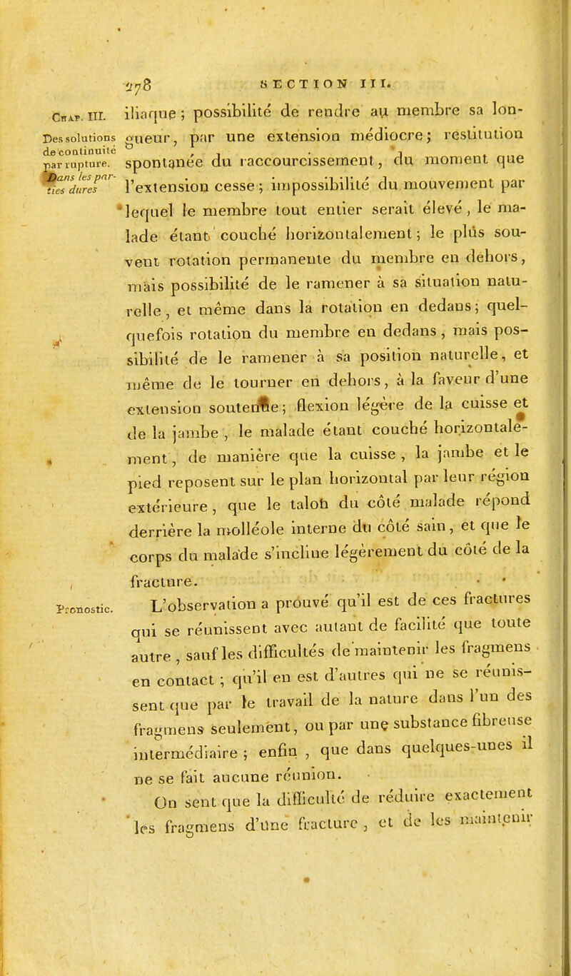 Chat. nr. iliaque ; possibilité de rendre au membre sa lon- Dessolutions «ueur, par une extension médiocre; restitution de continuité . . pairupture. spontanée du raccourcissement , du moment que %^irerr l'extension cesse ; impossibilité du mouvement par lequel le membre tout entier serait élevé, le ma- lade étant couché horizontalement; le plus sou- vent rotation permanente du membre en dehors, mais possibilité de le ramener à sa situation natu- relle , et même dans la rotation en dedans; quel- ouefois rotation du membre en dedans, mais pos- sibililé de le ramener à sa position naturelle, et même de le tourner en dehors, à la faveur d'une extension soutedle; flexion légère de la cuisse et de la jambe , le malade étant couché horizontale- ment, de manière que la cuisse , la jambe et le pied reposent sur le plan horizontal par leur région extérieure , que le talon du côté malade répond derrière la molléole interne du côté sain, et que le corps du malade s'incline légèrement du côté de la fracture. L'observation a prouvé qu'il est de ces fractures qui se réunissent avec autant de facilité que toute autre , sauf les difficultés de'maintenir les fragmens en contact ; qu'il en est d'autres qui ne se réunis- sent que par le travail de la nature dans l'un des fragmens- seulement, ou par une substance fibreuse intermédiaire ; enfin , que dans quelques-unes il ne se fait aucune réunion. On sent que la difficulté de réduire exactement ' les fracmens d'une fracture , et de les maintenir Pronostic.