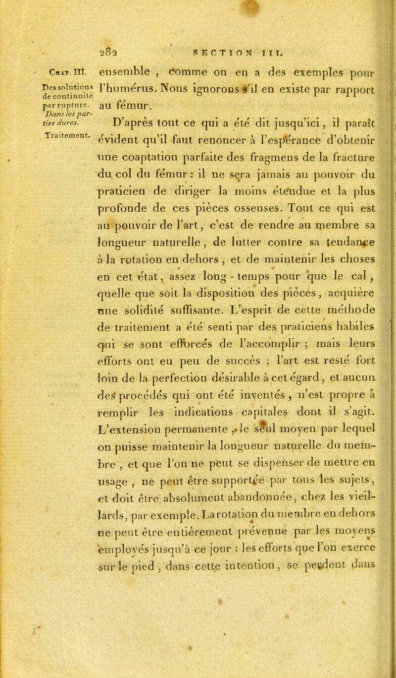 Cbat. m. ensemble , comme on en a des exemples pour Dessointions l'humérus. Nous ignorons s'il en existe par rapport de continuité 0 1 L L parmpture. au fémur. Dans les par- ties dures. D'après tout ce qui a été dit jusqu'ici, il paraît Traitement. ^y^ent qU'ii faut renoncer à l'esp'érance d'obtenir une coaptation parfaite des fragmens de la fracture du col du fémur : il ne sera jamais au pouvoir du praticien de diriger la moins étendue et la plus profonde de ces pièces osseuses. Tout ce qui est au pouvoir de l'art, c'est de rendre au membre sa longueur naturelle, de lutter contre sa tendance à la rotation en dehors , et de maintenir les choses en cet état, assez long - temps pour 'que le cal , quelle que soit la disposition des pièces, acquière mie solidité suffisante. L'esprit de cette méthode de traitement a été senti par des praticiens habiles q.ui se sont efforcés de l'accomplir ; mais leurs efforts ont eu peu de succès ; l'art est resté fort loin de la perfection désirable à cet égard, et aucun des procédés qui ont été inventés , n'est propre à remplir les indications capitales dont il s'agit. L'extension permanente ,»le se*ul moyen par lequel on puisse maintenir la longueur naturelle du mem- bre , et que l'on ne peut se dispenser de mettre en usage , ne peut être supportée par tous les sujets, et doit être absolument abandonnée, chez les vieil- lards, par exemple. La rotation du membre en dehors ne peut être entièrement prévenue par les moyens employés jusqu'à ce jour : les efforts que l'on exerce sur le pied , dans cette intention, se peudent dans ■