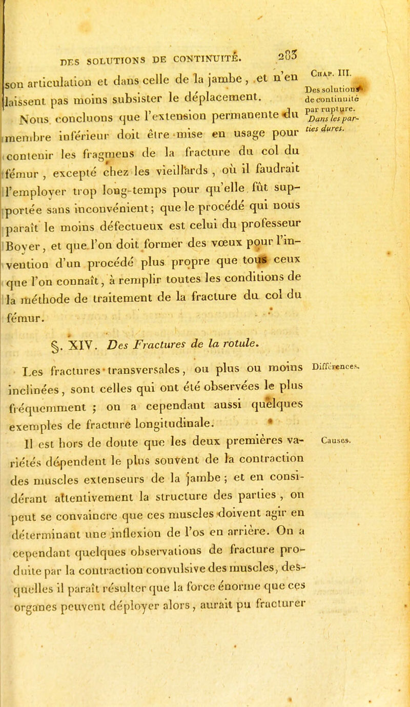 son articulation et dans celle de la jambe , et n'en ChV-IIL • 1 j ' 1 ' Des solution»' laissent pas moins subsister le déplacement. de continuité n » J pat' rupture. Nous concluons que 1 extension permanente eu vDansiespar- men.bre inférieur doit êlre mise en usage pour tieS(iures- (contenir les fragmens de la fracture du col du fémur , excepté chez les vieillards , où il faudrait H'employer trop long-temps pour qu'elle fût sup- portée sans inconvénient; que le procédé qui nous paraît le moins défectueux est celui du professeur IBoyer, et que l'on doit former des vœux pour l'in- vention d'un procédé plus propre que tous ceux que l'on connaîtra remplir toutes les conditions de la méthode de traitement de la fracture du col du fémur. §. XIV. Des Fractures de la rotule. Les fractures transversales, ou plus ou moins Différence*, inclinées, sont celles qui ont été observées le plus fréquemment ; on a cependant aussi quelques exemples de fracture longitudinale. Il est hors de doute que les deux premières va- Cause*, riétés dépendent le plus souvent de la contraction des muscles extenseurs de la jambe ; et en consi- dérant attentivement la structure des parties , on peut se convaincre que ces muscles doivent agir en déterminant une inflexion de l'os en arrière. On a cependant quelques observations de fracture pro- duite par la contraction convulsive des muscles, des- quelles il paraît résulter que la force énorme que ces organes peuvent déployer alors, aurait pu fracturer