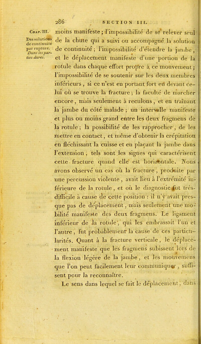 CnAr.ni. moins manifeste ; l'impossibilité de se relever seul decominuité ^e *a cnulè T1* a survi ou accompagné la solution parrûptme. Je continuité ; l'impossibilité d'étendre la ïambe. Dans les par- 1 * . * tiesdures. et le déplacement manifeste d'une portion de la rotule dans chaque effort propYc à, ce mouvement ; l'impossibilité de se soutenir sur les deux membres inférieurs , si ce n'est en portant fort eri devant ce- lui où se trouve la fracture ; la faculté de marcher encore, mais seulement à reculons, et en traînant Ja jambe du côté malade ; un intervalle manifeste et, plus ou moins grand entre les deux fragmens de la rotule ; la possibilité de les rapprocher , de les mettre en contact, et même d'obtenir la crépitation en fléchissant la cuisse et en plaçant la jambe dans l'extension, tels sont les signes qui caractérisent celte ■ fracture quand elle' est horizontale. Nous avons observé un cas où la fracture , produite par une percussion violente , avait lieu à l'extrémité in- férieure de la rotule, et où le diagnostic^ut très- difficile à cause de cette position : il n'y avait pres- que pas de déplacement, mais seulement une mo- bilité manifeste des deux fragmens. Le ligament inférieur de la rotule', qui les embrassait l'un et. l'autre , fut probablement la cause de ces particu- larités. Quant à la fracture verticale , le déplace- ment manifeste que les fragmens subissent iors de- là flexion légère de la jambe , et les mouvemens que l'on peut facilement leur communiquer , suffi- sent pour la reconnaître. Le sens dans lequel se fait le déplacement, aSn*