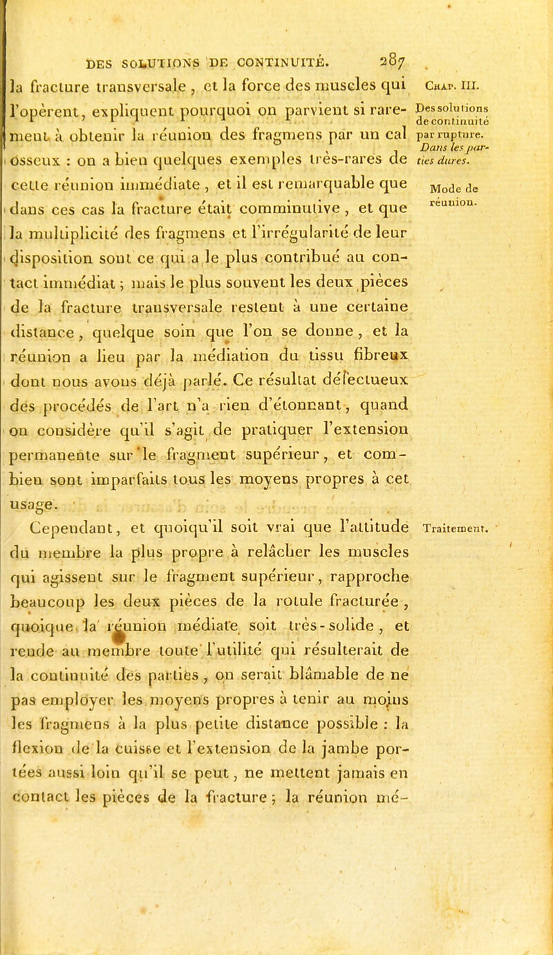 la fracture transversale , et la force des muscles qui Cuxv. ni. l'opèrent, expliquent pourquoi on parvient si rare- Dessolutions 1 r .1 *• JJ * A de continuité meut à obtenir la réunion des fragmens par un cal par rupture. , j Dans les pur- osseux : on a bien quelques exemples ires-rares de des dures. cette réunion immédiate , et il est remarquable que Mode de dans ces cas la fracture était comminutive , et que reuulon- la multiplicité des fragmens et l'irrégularité de leur disposition sont ce qui a le plus contribué au con- tact immédiat ; mais le plus souvent les deux pièces de la fracture transversale restent à une certaine distance , quelque soin que l'on se donne , et la réunion a lieu par la médiation du tissu fibreux dont nous avons déjà parlé. Ce résultat défectueux des procédés de l'art n'a rien d'étonnant, quand on considère qu'il s'agit de pratiquer l'extension permanente sur'le fragment supérieur, et com- bien sont imparfaits tous les moyens propres à cet usage. Cependant, et quoiqu'il soit vrai que l'altitude Traitement, du membre la plus propre à relâcher les muscles qui agissent sur le fragment supérieur, rapproche beaucoup les deux pièces de la rotule fracturée , quoique la 'réunion médiate soit très-solide, et rende au membre toute l'utilité qui résulterait de la continuité des parties, on serait blâmable de ne pas employer les moyens propres à tenir au mojns les fragmens à la plus petite distance possible : la flexion de la cuisse et l'extension de la jambe por- tées aussi loin qu'il se peut, ne mettent jamais en contact les pièces de la fracture ; la réunion mé-