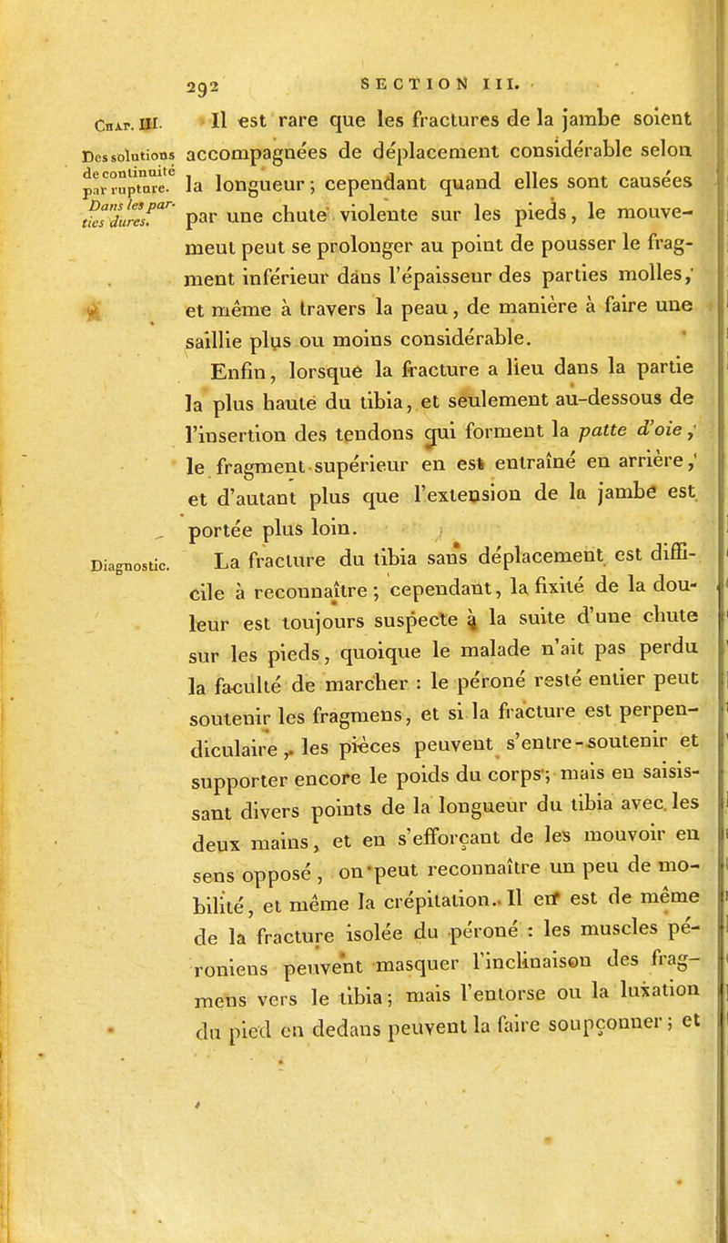 Chap. ni- H «st rare que les fractures de la jambe soient Dessolutkms accompagnées de déplacement considérable selon par rupmw.6 la longueur ; cependant quand elles sont causées tfes'dureSsfar' par une chuté violente sur les pieds, le mouve- meul peut se prolonger au point de pousser le frag- ment inférieur dans l'épaisseur des parties molles,' et même à travers la peau, de manière à faire une saillie plus ou moins considérable. Enfin, lorsque la fracture a lieu dans la partie la plus haute du tibia, et seulement au-dessous de l'insertion des tendons crai forment la patte d'oie ,* le fragment supérieur en est entraîné en arrière,' et d'autant plus que l'extension de la jambe est. „ portée plus loin. Diagnostic. La fracture du tibia sans déplacement est diffi- cile à reconnaître ; cependant, la fixité de la dou- leur est toujours suspecte 4 la suite d'une cnute sur les pieds, quoique le malade n'ait pas perdu la fa-culté de marcher : le péroné resté entier peut soutenir les fragmens, et si la fracture est perpen- diculaire , les pièces peuvent s'entre-soutenir et supporter encore le poids du corps ; mais eu saisis- sant divers points de la longueur du tibia avec, les deux mains, et en s'efforçant de les mouvoir en sens opposé , on-peut reconnaître un peu de mo- bilité, et même la crépitation.. Il en* est de même de la fracture isolée du péroné : les muscles pé- roniens peuvent masquer l'inclinaison des frag- meus vers le tibia ; mais l'entorse ou la luxation du pied en dedans peuvent la faire soupçonner ; et