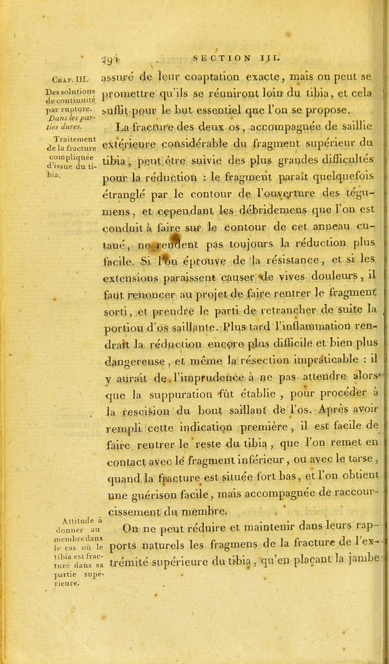 Chap.iii. assuré de leur coaptation exacte, mais on peut se résolutions promettre qu'ils se réuniront loiu du tibia, et cela de contiuuile 1- • i par lupiuic. ^ffit pour le but essentiel que l'on se propose. Dans les par- 1 . • ■* 1 * ties dures. La fracture des deux os , accompagnée de saillie deïîiacture extérieure considérable du fragment supérieur du àswTr- lima> peut être suivie des plus grandes difficultés tia- pour la réduction : le fragment parait quelquefois étranglé par le contour de l'ouverture des tégu- mens, et cependant les débridemens que l'on est conduit à faire sur le contour de cet anneau cu- tané, ne renient pas toujours la réduction plus facile. Si lf»n éprouve de la résistance, et si les extensions paraissent causer 'de vives douleurs, il faut renoncer au projet de faire rentrer le fragment sorti, et prendre le parti de retrancher de suite la portion d'os saillante. Plus tard l'inflammation ren- drait la réduction encore plus difficile et bien plus dangereuse , et même la résection impraticable : il y aurait de • l'imprudence à ne pas attendre alors* que la suppuration fût établie , pour procéder à la rescision du bout saillant de l'os. Après avoir rempli celte indication première, il est facile de faire rentrer le reste du tibia, que l'on remet en contact avec lé fragment inférieur, ou avec le tarse, quand la fracture est située fort bas, et l'on obtient une guérison facile, mais accompagnée de raccour- cissement du membre, d^pier au On ne peut réduire et maintenir dans leurs rap- ;:K:;;,slo? ports naturels les fragmens de la fracture de l'ex- SS tlTsl trémité supérieure du tibia, qu'en plaçant la jambe partie supé- rieure.