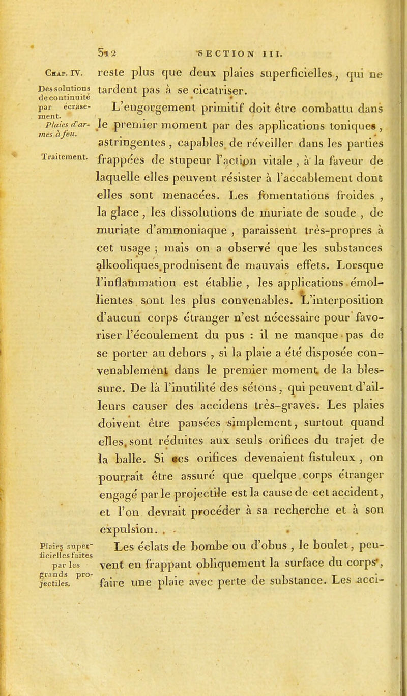 Cbap. rv. resle plus que deux plaies superficielles, qui ne Des solutions tardent pas à se cicatriser. de continuité par écrase- L'engorgement primitif doit être combattu dans ment. . plaies (Tar- je premier moment par des applications toniques, astringentes , capables, de re'veiller dans les parties Traitement. frappees f]e stupeur l'action vitale , à la faveur de laquelle elles peuvent résister à l'accablement dont elles sont menacées. Les fomentations froides , la glace , les dissolutions de muriate de soude , de muriate d'ammoniaque , paraissent très-propres à cet usage ; mais on a observé que les substances alkooliques. produisent 3e mauvais effets. Lorsque l'inflammation est établie , les applications . émol- lientes sont les plus convenables. L'interposition d'aucun corps étranger n'est nécessaire pour favo- riser l'écoulement du pus : il ne manque • pas de se porter au debors , si la plaie a été disposée con- venablement dans le premier moment de la bles- sure. De là l'inutilité des sétons, qui peuvent d'ail- leurs causer des accidens très-graves. Les plaies doivent être pansées simplement, surtout quand elles, sont réduites aux seuls orifices du trajet de la balle. Si «es orifices devenaient fistuleux , on pourrait être assuré que quelque corps étranger engagé parle projectile est la cause de cet accident, et l'on devrait procéder à sa recherche et à son expulsion. . Pbipj super Les éclats de bombe ou d'obus , le boulet, peu- licielles faites . p j paries vent en frappant obliquement la surtace du corps*, grands pro- , . <■ n T jectiies. faire une plaie avec perle de substance. Les acci-