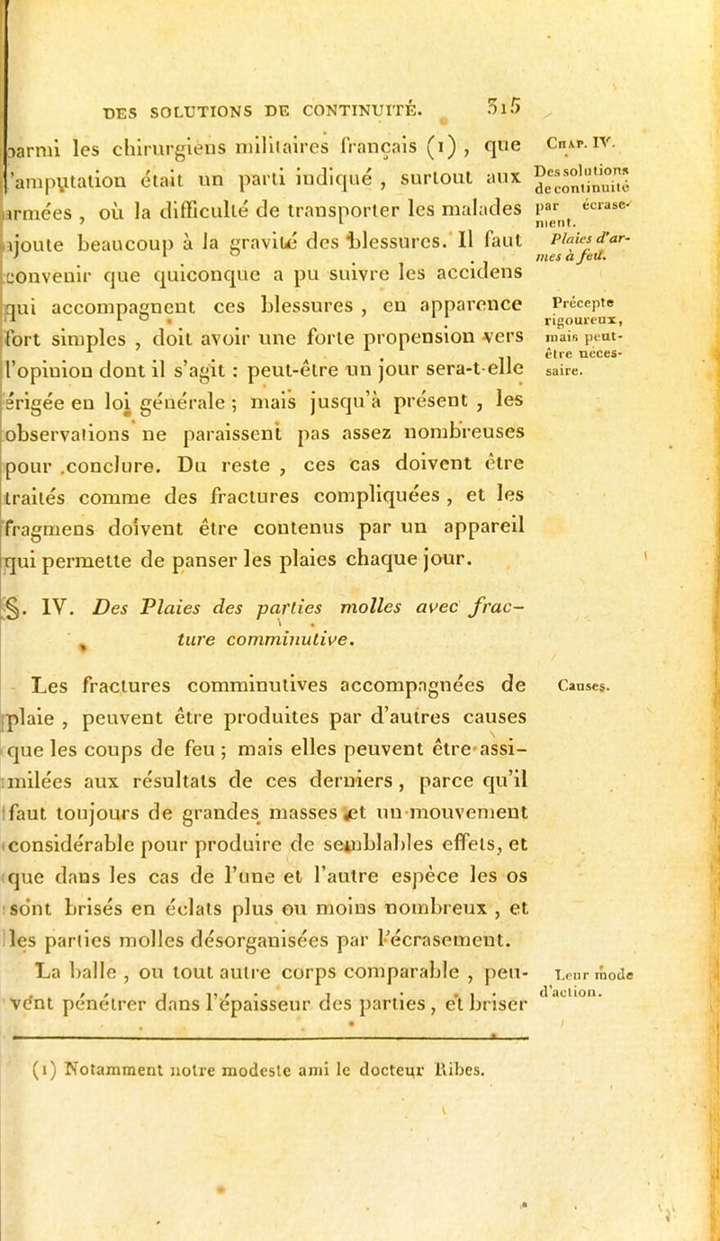 oàrmi les chirurgiens militaires français (i) , que 'amputation était un parti indiqué , surtout aux [armées , où la difficulté de transporter les malades ijoute beaucoup à la gravité des blessures. Il faut .convenir que quiconque a pu suivre les accidens bui accompagnent ces blessures , en apparence fort simples , doit avoir une forte propension vers l'opinion dont il s'agit : peut-être un jour sera-t-elle érigée en loi générale ; mais jusqu'à présent , les observations ne paraissent pas assez nombreuses pour .conclure. Du reste , ces cas doivent être traités comme des fractures compliquées , et les fragmens doivent être contenus par un appareil Tjui permette de panser les plaies chaque jour. §. IV. Des Plaies des parties molles avec frac- ture comminutive. Les fractures comminutives accompagnées de aie , peuvent être produites par d'autres causes «que les coups de feu ; mais elles peuvent être assi- imilées aux résultats de ces derniers, parce qu'il faut, toujours de grandes masses ^et un •mouvement (considérable pour produire de semblables effets, et tque dans les cas de l'une et l'autre espèce les os sont brisés en éclats plus ou moins nombreux , et iles parties molles désorganisées par l'écrasement. La balle , ou tout autre corps comparable , peu- ve'nt pénétrer dans l'épaisseur des parties , e't briser Cn\r. IV. Des solutions de continuité par écrase- ment. Plaies d'ar~ mes à feu. Précepte rigoureux, mais peut- être néces- saire. Causes. Leur mode d'aclion. (i) Notamment notre modeste ami le docteur Ilibes.