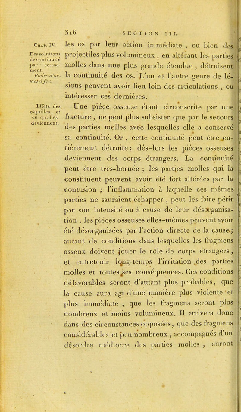 Chap. iv. les os par leur action immédiate , ou Lien des :nes solutions projectiles plus volumineux , en altérant les parties tic commune 1 par écrase- molles dans une plus grande e'tendue , détruisent ment. . f 1 . ° plaies d'ar- la continuité des os. L'un et l'autre genre de lé- mesàfeu. . . sions peuvent avoir heu loin des articulations ,, ou intéresser ces dernières. Effets des Une pièce osseuse étant circonscrite par une esquilles, et » 1 ce quelles fracture , ne peut plus subsister que par le secours deviennent. • -, . » î n n t des parties molles avec lesquelles elle a conserve sa continuité. Or , celte continuité peut être en- tièrement détruite; dès-lors les pièces osseuses deviennent des corps étrangers. La continuité peut être très-bornée ; les parties molles qui la constituent peuvent avoir été fort altérées par la contusion ; l'inflammation à laquelle ces mêmes parties ne sauraient échapper , peut les faire périr par sou intensité ou à cause de leur désorganisa- tion ; les pièces osseuses elles-mêmes peuvent avoir été désorganisées par l'action directe de la cause.; autant de conditions dans lesquelles les fragmens osseux doivent j'ouer le rôle de corps étrangers , et entretenir lo#ng-lemps l'irritation .des parties molles et toutes^ses conséquences. Ces conditions défavorables seront d'autant plus probables, que la cause aura agi d'une manière plus violente et plus immédiate , que les fragmens seront plus nombreux et moins volumineux. Il arrivera donc dans des circonstances opposées, que des fragmens considérables et peu nombreux , accompagnés d'un désordre médiocre des parties molles , auront