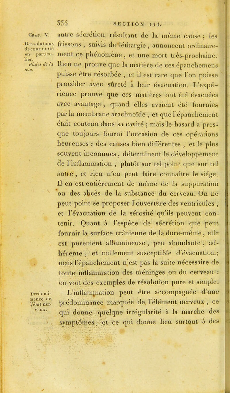 tete Chap. v. autre sécrétion résultant de la même cause ; le-: Dessolutions frissons, suivis de léthargie, annoncent ordinaire- de continuité o ' m partiou- ment ce phénomène, et une mort très-prochaine. lier. . • 1 plaies de la Kien ne prouve que la matière de ces épanchemens puisse être résorbée , et il est rare que l'on puisse y procéder avec sûreté à leur évacuation. L'expé- rience prouve que ces matières ont été évacuées avec avantage , quand elles avaient été fournies par la membrane arachnoïde , et que répanchement était contenu dans sa cavité ; mais le hasard a pres- que toujours fourni l'occasion de ces opérations heureuses : des causes bien différentes , et le plus souvent inconnues , déterminent le développement de l'inflammation , plutôt sur tel point que sur tel autre , et rien n'en peut faire connaître le siège. Il en est entièrement de même de la suppuration ou des abcès de la substance du cerveau. On ne peut point se proposer l'ouverture des ventricules , et l'évacuation de la sérosité qu'ils peuvent con- tenir. Quant à l'espèce de sécrétion que peut fournir la surface crânienne de la dure-même, elle , est purement albumineuse , peu abondante , ad- hérente , et nullement susceptible d'évacuation.; mais l'épanchement n'est pas la suite nécessaire de toute inflammation des méninges ou du cerveau i on voit des exemples de résolution pure et simple. Prédomi- L'inflammation peut être accompagnée d'une nence (le , , . ' J v m ' „„ rétamer- prédominance marquée de 1 élément nerveux , ce qui donne quelque irrégularité à la marche des symptômes , et ce qui donne lieu surtout à des