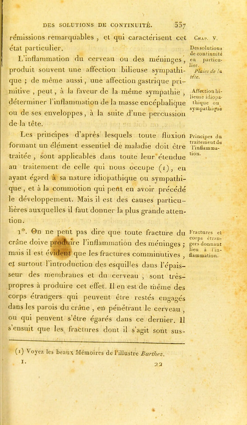 rémissions remarquables , et qui caractérisent cet Chm>. v. état particulier. Dessolutions *• , , de continuité L inflammation du cerveau ou des méninges, en particu- produit souvent une affection bilieuse sympathi- PiaU-sdeia d\ • n' . tête. e même aussi, une anection gastrique pri- mitive , peut, à la faveur de la même sympathie Affection bi- , , ,,. n «il ~ • lieuse idiopa- déterminer l inflammation de la masse encéphalique thique ou j 1 x i • i, . sympathise ou de ses enveloppes, a la suite d une percussion de la tête. Les principes d'après lesquels toute fluxion Principes du j* »i/ -il' t f i • a traitement de formant un élément essentiel de maladie doit être rinflamma- traitée , sont applicables dans toute leur étendue tlon' • au traitement de celle qui nous occupe (i), eu ayant égard à sa nature idiopathique ou sympathi- que , et à la commotion qui peut en avoir précédé le développement. Mais il est des causes particu- lières auxquelles il faut donner la plus grande atten- tion. 1°. On ne peut pas dire que toute fracture du Fractures et crâne doive produire l'inflammation des méninges ; gerfdonnauc ■i ' • i i „ . lieu à Hu- mais il est évident que les fractures comminutives , flammation. et surtout l'introduction des esquilles clans l'épais- seur des membranes et du cerveau , sont très- propres à produire cet effet. Il en est de même' des corps étrangers qui peuvent, être restés engagés dans les parois du crâne , en pénétrant le cerveau , ou qui peuvent s'être égarés dans ce dernier. 11 s'ensuit que les fractures dont il s'agit sont sus- (i) Voyez les beaux Mémoires de l'illustre Barthez. »