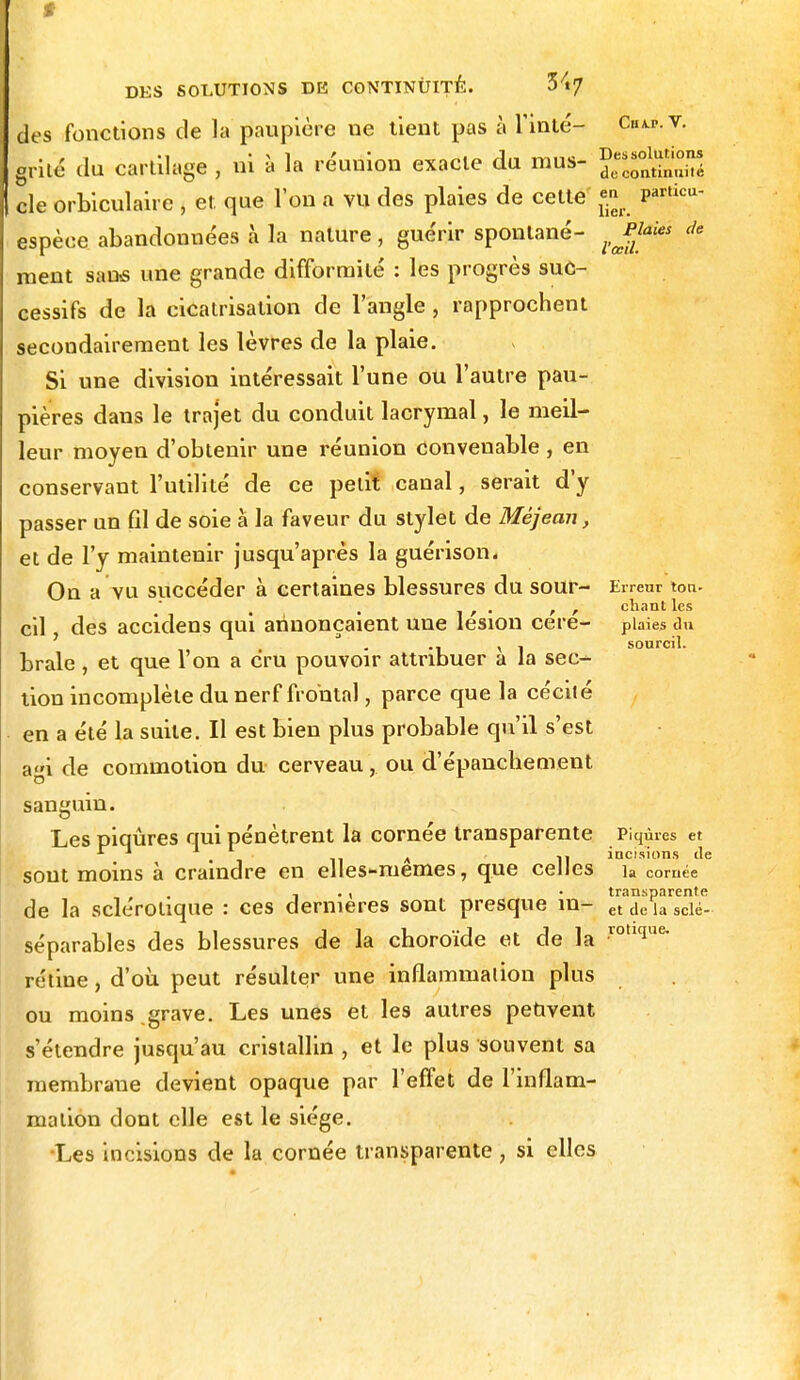 t DES SOLUTIONS DE CONTINUITE. îfy des fonctions de la paupière ne tient pas à Tinté- cwv. . . «i * \ i ' A.- mina Dessolutions griié du cartilage , ni a la reunion exacte du mus- dt,continililë cle orbiculaire , et que l'on a vu des plaies de cette «»• Particu- espèce abandonnées à la nature, guérir spontané- ^Jpl* * ment sans une grande difformité : les progrès suc- cessifs de la cicatrisation de l'angle, rapprochent secondairement les lèvres de la plaie. Si une division intéressait l'une ou l'autre pau- pières dans le trajet du conduit lacrymal, le meil- leur moyen d'obtenir une réunion convenable, en conservant l'utilité de ce petit canal, serait d'y passer un fil de soie à la faveur du stylet de Méjean, et de l'y maintenir jusqu'après la guérison. On a vu succéder à certaines blessures du sour- Errent ton- . , • r r chant les cil des accidens qui annonçaient une lésion cere- plaies du , J , 1 sourcil. brale, et que l'on a cru pouvoir attribuer a la sec- tion incomplète du nerf frontal, parce que la cécité en a été la suite. Il est bien plus probable qu'il s'est agi de commotion du cerveau, ou d'épancliement sanguin Les piqûres qui pénètrent la cornée transparente Piqûres et sont moins à craindre en elles-mêmes, que celles ]a cornée , . , • transparente de la sclérotique : ces dernières sont presque in- et de la scle. séparables des blessures de la choroïde et de la rotl(iue- réline, d'où peut résulter une inflammalion plus ou moins .grave. Les unes et les autres peuvent s'étendre jusqu'au cristallin , et le plus souvent sa membrane devient opaque par l'effet de l'inflam- mation dont elle est le siège. Les incisions de la cornée transparente , si elles