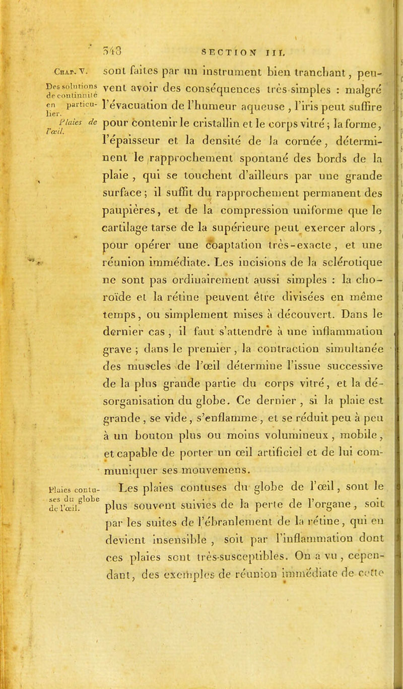 CnAr.v. sont faites par un instrument bien tranchant, peu- Detsolutions venl avoir Jes conséquences très simples : malgré i,articu l'évacuation de l'humeur aqueuse , l'iris peut suffire Plaies de pour contenir le cristallin et le corps vitré; la forme, 1 épaisseur et la densité de la cornée, détermi- nent le rapprochement spontané des bords de la plaie , qui se touchent d'ailleurs par une grande surface ; il suffit du rapprochement permanent des paupières, et de la compression uniforme que le cartilage tarse de la supérieure peut exercer alors , pour opérer une coaptalion très-exacte, et une réunion immédiate. Les incisions de la sclérotique ne sont pas ordinairement aussi simples : la cho- roïde et la rétine peuvent être divisées en même temps, ou simplement mises à découvert. Dans le dernier cas , il faut s'attendre à une inflammation grave ; dans le premier, la contraction simultanée des muscles de l'oeil détermine l'issue successive de la plus grande partie du corps vitré, et la dé- sorganisation du globe. Ce dernier , si la plaie est grande , se vide, s'enflamme , et se réduit peu à peu à un bouton plus ou moins volumineux, mobile, et capable de porter un oeil artificiel et de lui com- muniquer ses mouvemens. pluies cornu- Les plaies contuses du globe de l'œil, sont le dcSriUiiSl0be plus souvent suivies de la perte de l'organe, soit par les suites de l'ébranlement de la rétine, qui en devient insensible , soit par l'inflammation dont ces plaies sont très-susceptibles. On a vu , cepen- dant, des exemples de réunion immédiate de cette