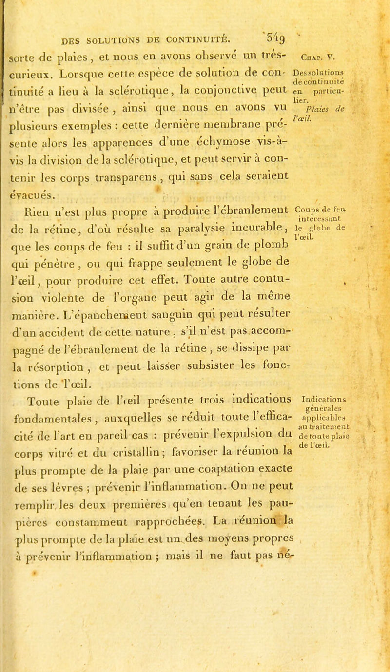 sorte de plaies, et nous en avons observé nn très- chap. v. curieux. Lorsque cette espèce de solution de con- Des.«blutions '. de continuité tinuité a lieu à la sclérotique, la conjonctive peut ea particu- . , . lier. n être pas divisée , ainsi que nous en avons vu piaies de i i • ' 1_ ' l'ail. plusieurs exemples : cette dernière membrane pré- sente alors les apparences d'une échymose vis-à- vis la division de la sclérotique, et peut servir à con- tenir les corps transparens, qui sans cela seraient évacués. Rien n'est plus propre à produire l'ébranlement Coups de fe» 1 1 1 1 ; intéressant de la rétine, d'où résulte sa paralvsie incurable, le globe de • j v 1'oeil• que les coups de feu : il suffit d'un grain de plomb qui pénètre , ou qui frappe seulement le globe de l'œil, pour produire cet effet. Toute autre contu- sion violente de l'organe peut agir de la même manière. L'épanchenaent sanguin qui peut résulter d'un accident de cette nature , s'il n'est pas accom- pagné de l'ébranlement de la rétine , se dissipe par la résorption , et peut laisser subsister les fonc- tions de l'œil. Toute plaie de l'œil présente trois indications indications . /v» générales fondamentales , auxquelles se réduit toute 1 eilica- applicables , . 1 • J au traitement cité de l'art en pareil cas : prévenir 1 expulsion du de toute plaie corps vitré et du cristallin; favoriser la réunion la delœl- plus prompte de la plaie par une coaptation exacte de ses lèvres ; prévenir l'inflammation. On ne peut remplir, les deux premières qu'en tenant les pau- pières constamment rapprochées. La réunion, la plus prompte de la plaie est unvdes moyens propres à prévenir l'inflammation ; mais il ne faut pas nér