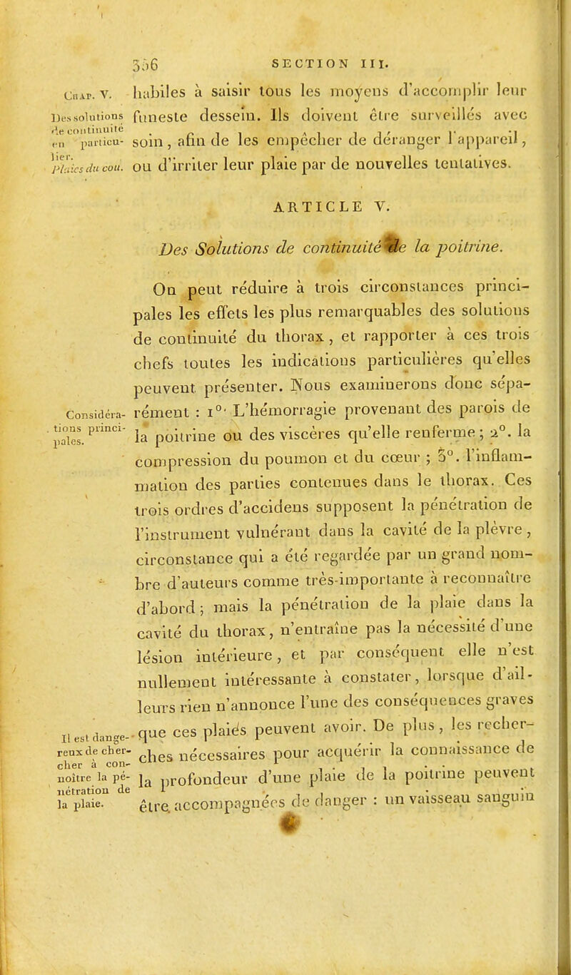 CnAr. v. habiles à saisir tous les moyens d'accomplir leur Dos solutions funeste dessein. Ils doivent être surveillés avec , n l'anicu- soin, afin de les empêcher de déranger l'appareil , plaies du cou1, ou d'irriter leur plaie par de nouvelles tentatives. ARTICLE V. Des Solutions de continuité tic la poitrine. On peut réduire à trois circonstances princi- pales les effets les plus remarquables des solutions de continuité du thorax , et rapporter à ces trois chefs toutes les indications particulières qu'elles peuvent, présenter. Nous examinerons donc sépa- Considéra- rément : i°- L'hémorragie provenant des parois de . tions princi- jj poilrine QU des viscères qu'elle renferme; 20. la compression du poumon et du cœur ; 5°. l'inflam- mation des parties contenues dans le thorax. Ces trois ordres d'accidens supposent la pénétration de 1'inslrument vulnéraut dans la cavité de la plèvre, circonstance qui a été regardée par un grand nom- bre d'auteurs comme très-importante à reconnaître d'abord; mais la pénétration de la plaie dans la cavité du thorax, n'entraîne pas la nécessité d'une lésion intérieure, et par conséquent elle n'est nullement intéressante à constater, lorsque d'ail- leurs rien n'annonce l'une des conséquences graves Hes^ange-q-ae ces plaiès peuvent avoir. De plus, les recher- reuxdecber- , nécessaires pour acquérir la connaissance de cher à con- 1 ' . . noitre iapé- ja profondeur d'une plaie de la poitrine peuvent k jET 6 être, accompagnées de danger : un vaisseau sanguin