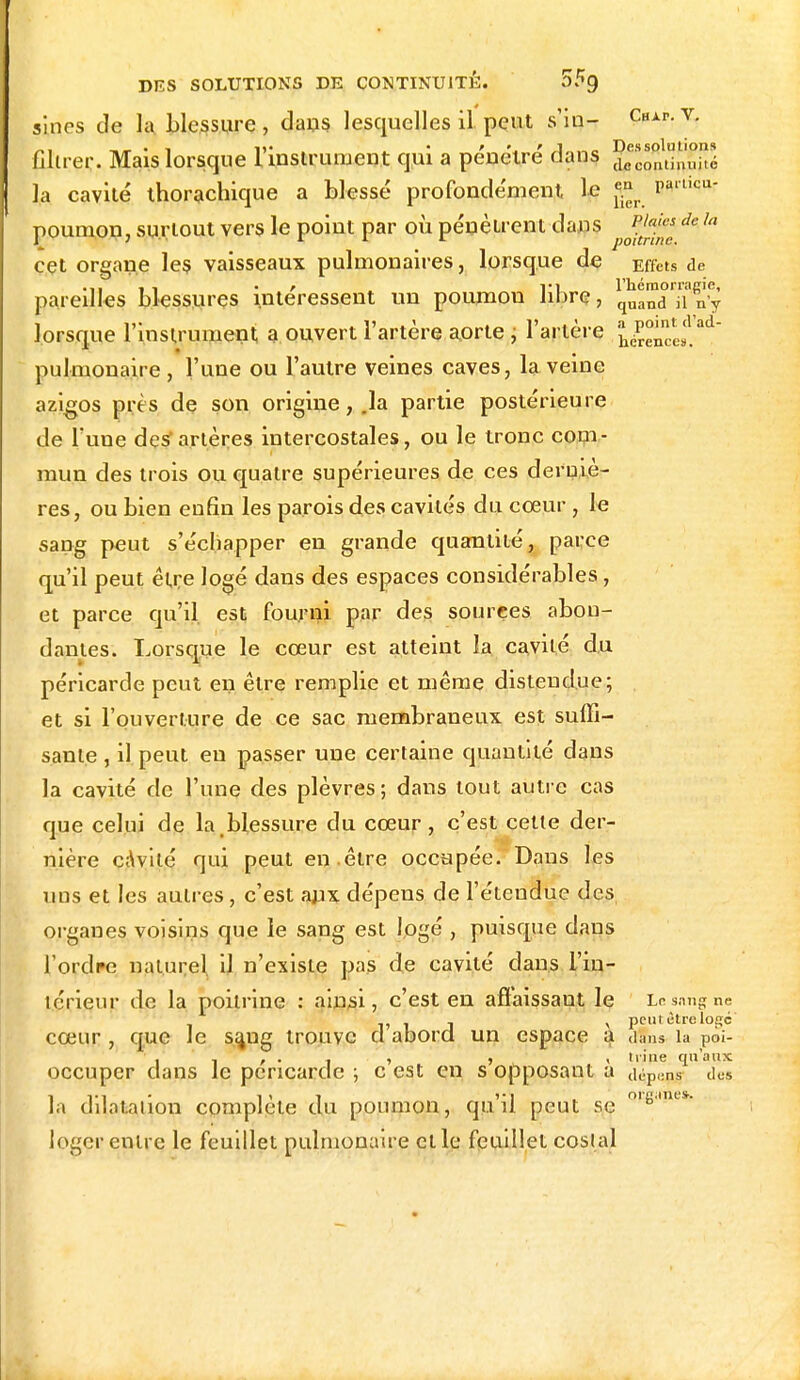 sines de la blessure, dans lesquelles il peut s'iu- Chxp.v. „, D- • ' ' J_„„ Des solutions filtrer. Mais lorsque 1 instrument qui a pénètre dans deconlinnité la cavité thorachique a blessé profondément le jjj^ pa'licu- poumon, surtout vers le point par où pénètrent dans ^JJgJJ de 1,1 cçt organe les vaisseaux pulmonaires, lorsque de Effets de .,, , t r vi l'hémorragie, pareilles blessures intéressent un poumon libre, quand il n'y lorsque l'instrument a ouvert l'artère aorte , l'artère . ££^1»!ad pulmonaire , l'une ou l'autre veines caves, la veine azigos près de son origine, .la partie postérieure de Tune desartères intercostales, ou le tronc com- mun des trois ou quatre supérieures de ces derniè- res, ou bien enfin les parois des cavités du cœur , le sang peut s'échapper en grande quantité, parce qu'il peut être logé dans des espaces considérables, et parce qu'il, est fourni par des sources abon- dantes. Lorsque le cœur est atteint la cavité du péricarde peut en être remplie et même distendue; et si l'ouverture de ce sac membraneux est suffi- sante, il peut eu passer une certaine quantité dans la cavité de l'une des plèvres; dans tout autre cas que celui de la blessure du cœur, c'est cette der- nière cavité qui peut en .être occupée. Dans les uns et les autres, c'est aux dépens de l'étendue des organes voisins que le sang est logé , puisque clans l'ordre naturel il n'existe pas, de cavité dans i'in- lérieur de la poitrine : ainsi, c'est en affaissant le Le sang ne . peut être logé' cœur , que Je s^ng trouve a abord un espace a dîns la poi- , , liine qu'aux occuper clans le péricarde ; c est en s opposant a (i,:.pKns dos la dilatation complète du poumon, qu'il peut se ol^uy- loger entre le feuillet pulmonaire elle feuillet cosial