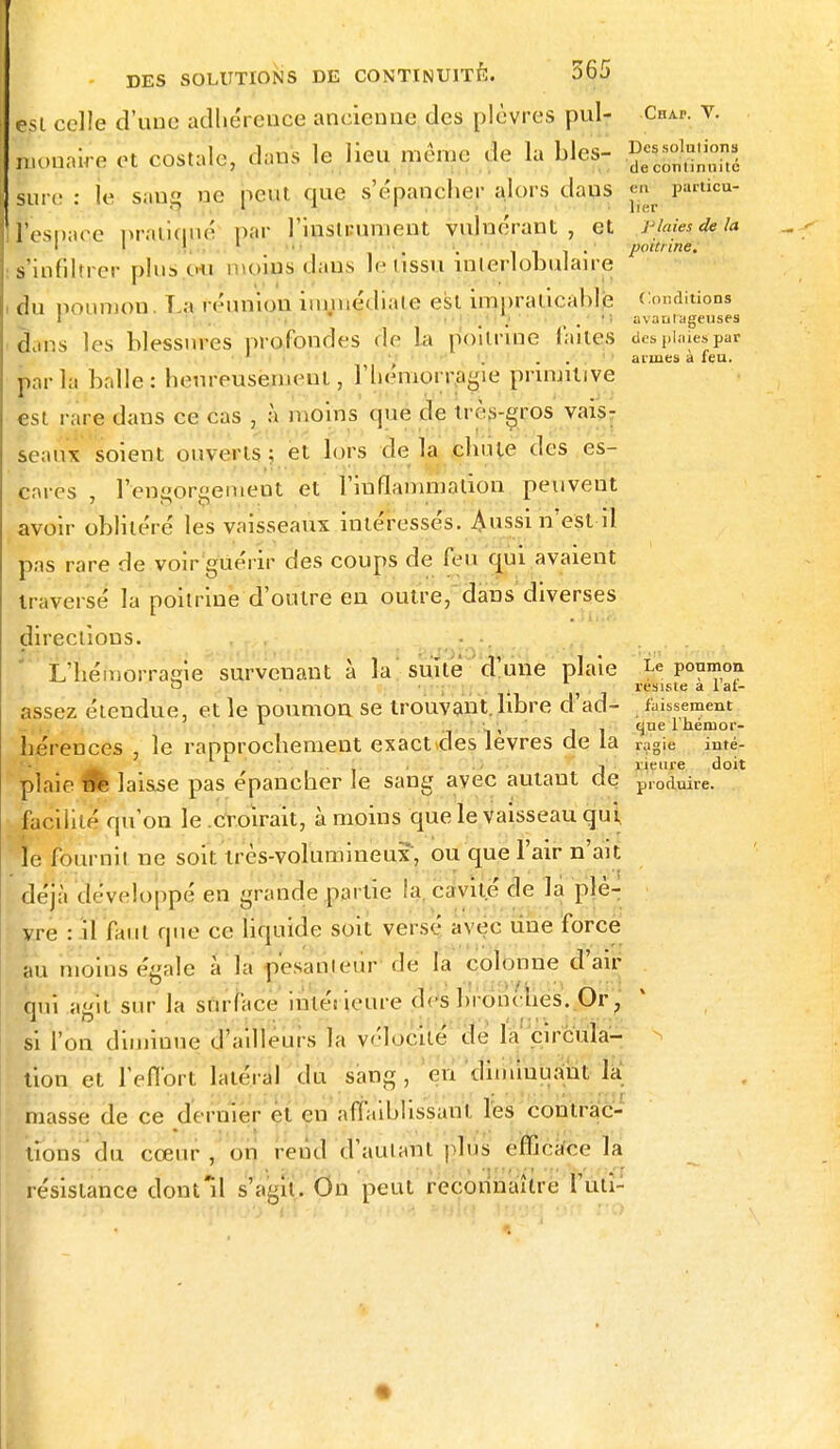 est celle d'une adhérence ancienne des plèvres pul- Chai-, v. n.onaire et costale, dans le lieu même de la Lies- ^ffiSé lare : le sang ne peut cjue, s'e'paucher alors dans «g pârtibu- iesnace pratiqué par l'instRument vulnérant , et -phm4e:la I I 1 1 • . . il!- poitrine. if'iufiltrer plus ou moins dans le tissu înlerlobulaire lu poumon. La (('union immédiate est impraticable Condition^ Sans les blessures profondes de la poitrine faites despiaiespar 1 . armes à feu. p.n ia halle: henreusemcul, l'hémorragie primitive est rare dans ce cas , à moins que de très-gros vais- seaux soient ouverts: et lors delà chute des es- cares , i'engoreemeat et l'inflammation peuvent avoir oblitéré les vaisseaux intéressés. Aussi n'est-il pas rare de voir guérir des coups de feu qui avaient traverse la poitrine d'outre en outre, dans diverses directions. L'hémorragie survenant à la suite d'une plaie Le poumon o ii ■ -, résiste a 1 at- assez étendue, et le poumon se trouvant, libre d'ad- faussement L , - que l'hémor- hérences , le rapprochement exact des lèvres de la 1;lgie inté- ' . ■ , . j îieme doit plaie M laisse pas épancher le sang avec autant de produire, facilité qu'on le croirait, à moins que le vaisseau qui le fournit ne soit très-volumineux, ou que l'air n'ait déjà développé en grande partie la. cavité de la plè- vre : il faut que ce liquide soit versé avec une force au moins égale à la pesanteur de la colonne d'air oui agit sur la surface intérieure des bronches. Or, si l'on diminue d'ailleurs la vélocité de la circula- tion et l'effort latéral du sang, en diminuant la masse de ce dernier et en affaiblissant les contrac- tions du cœur, on rend d'autant plus efficace la