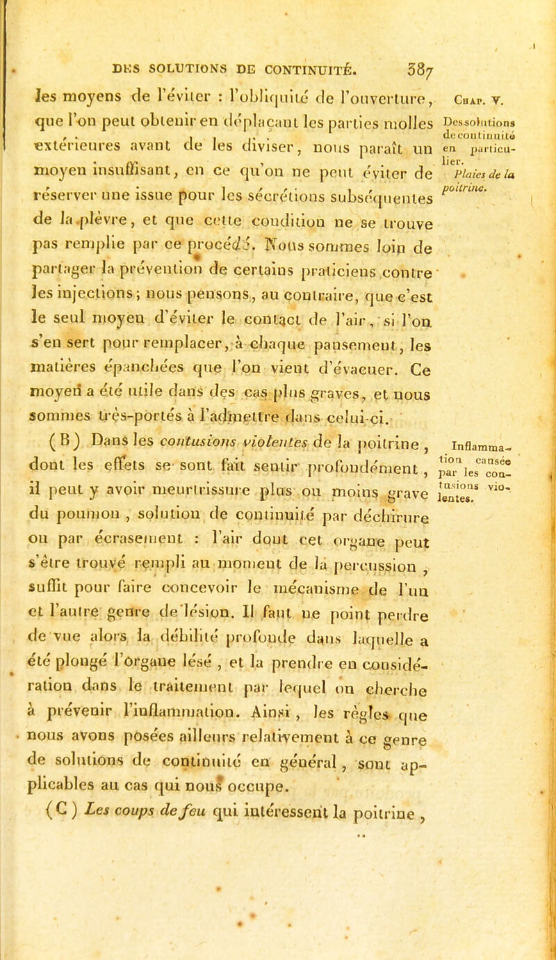 les moyens de l'éviter : l'obliquité de l'ouverture, Chap. v. que l'on peut obtenir en déplaçait les parties molles Destinions , . i , .. . decontiouito extérieures avant de les diviser, nous paraît un en punicu- moyen insuffisant, en ce qu'on ne peut éviter de 'delà réserver une issue pour les sécrétions subséquentes p - de la .plèvre, et que cette condition ne se trouve pas remplie par ce procédé. Nous sommes loip de partager la prévention de certains praticiens contre les injections; nous pensons, au contraire, que c'est le seul moyen d'éviter le contact de l'air, si l'on, s'en sert pour remplacer, à chaque pansement, les matières épanchées que l'on vient d'évacuer. Ce moyen a été utile dans des cas plus graves, et nous sommes Irès-portés à l'admettre dans celui çi. (B) Dans les contusions violentes de la poitrine , inflamma- dont les effets se sont fait sentir profondément, paTie il peut y avoir meurtrissure plus ou moins grave du poumon , solution de continuité par déchirure ou par écrasement : l'air dont cet organe peut s'être trouvé rempli au moment de là percussion , suffit pour faire concevoir le mécanisme de l'un et l'autre genre de lésion. Il faut ne point perdre de vue alors la débilité profonde dans laquelle a été plongé l'ôrgaue lésé , et la prendre en considé- ration dans le traitement par lequel on cherche à prévenir l'inflammation. Ainsi , les règles que nous avons posées ailleurs relativement à ce genre de solutions de continuité en général, sont ap- plicables au cas qui nous occupe. { C ) Les coups de feu qui intéressent la poitrine , tioa causée [es con- tusions vio»