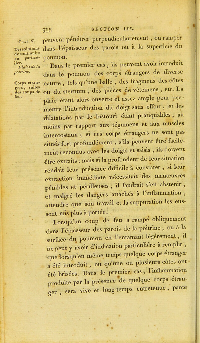 CHAf.v. peuvent pénétrer perpendiculairement, ou ramper Dessoiations dans l'épaisseur des parois ou à la superficie du de continuité en. particu- poumon. U Plaies de la Dans le premier cas , ils peuvent avoir introduit poitrine. ^ le poumon des Corps éfrangers de diverse Corps étran- nalUre , tels qu'une balle , des fragmens des côtes ircoupt$e ou du sternum , des pièces de vêtemens , etc. La fcU plaie étant alors ouverte et assez ample pour per- mettre l'introduction du doigt sans effort, et les dilatations par le -bistouri étant pratiquâmes, au moins par rapport aux tégumens et aux muscles intercostaux ; si ces corps étrangers ne sont pas situés fort profondément , s'ils peuvent être facile- ment reconnus avec les doigts et saisis , ils doivent être extraits ; mais si la profondeur de leur situation rendait leur présence difficile à constater , si leur extraction immédiate nécessitait des manœuvres pénibles et périlleuses, il faudrait s'en abstenir, et malgré les dangers attacbés à l'inflammation , attendre que son travail et la suppuration les eus- sent mis plus à portée. Lorsqu'un coup de feu a rampé obliquement dans l'épaisseur des parois de la poitrine , ou à la surface du poumon en l'entamant légèrement, il ne peut y avoir d'indication particulière à remplir , que lorsqu'en même temps quelque corps étranger a été introduit, ou qu'une ou plusieurs côtes ont été brisées. Dans le premier cas, l'inflammation produite par la présence 'de quelque corps étran- ger , sera vive et long-temps entretenue, parce