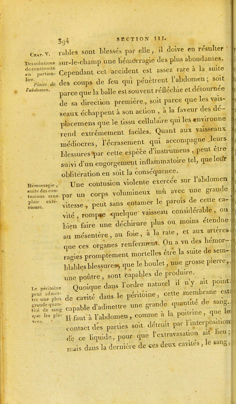 f. 1 5^4 SECTION III. Chxp v. rablcs sont blessés par elle , il doive en résulter I Dessolûtion, sur-le-champ une hémorragie des plus abondantes. irSS- Cependant cet accident est assez rare à la suite Jler>/^ * des coups de feu qui pénètrent l'abdomen ; soit rabdçmen. ^ 1& balle esl souvent réfléchie et détournée de sa direction première , soit parce que les vais- seaux échappent à son action , à la faveur des dé- placerons que le tissu cellulaire qui les environne rend extrêmement faciles. Quant aux vaisseaux médiocres, l'écrasement qui accompagne leurs blessures par cette espèce d'instrumens , peut être suivi d'un engorgement inflammatoire tel, que leur oblitération en soit la conséquence. H^ie ; Une contusion violente exercée sur 1 abdomen SSÎTS par un corps volumineux mû avec une grande g£. eXté- vitesse , peut sans entamer le parois de cette ca- vité , rompre quelque vaisseau considérable ou bien faire une déchirure plus ou moins etendne au mésentère, au foie, à la rate, et aux artères que ces organes renferment. On a vu des hémor- ragies promptement mortelles être la suite de sem- blables blessures, que le boulet, une grosse pierre, une poûtre, sont capables de produire. U pi— Quoique dans l'ordre naturel il ny ait pom peut admet- i- X , i péritoine, cette membrane esti ire une plus de cavité dans le peuu» , -raudequan- ,. i^jm„,frP une grande quantité cie sau0. Ti é de sang capable d aclmeiu e une & 1 .. . i „Uc les Pi£ n faut à rabdomen, comme à la poitrine, que contact des parties soit détruit par 1 interposition de ce liquide, pour que VêxtravasaUon ait heu; „fais dans là dernière de ces deux cavités , le sang,