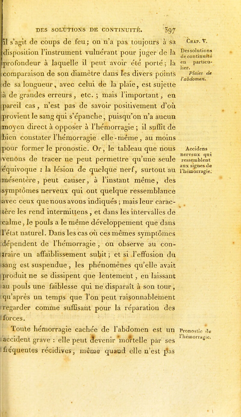 îl s'agit de coups de feu; on n'a pas toujours à sa Chat.r. disposition l'instrument vulnérant pour l'iieer de la Dessolut,on!! I 1 J o de continuité profondeur à laquelle il peut avoir été porté; la «n particu- comparaison de son diamètre dans les divers points P^ies de L . l'abdomen. de sa longueur, avec celui de Ja plaie, est sujette ià de grandes erreurs, etc. ; mais l'important, en pareil cas, n'est pas de savoir positivement d'où provient le sang qui s'épanche, puisqu'on n'a aucun moyen direct à opposer à l'hémorragie ; il suffit de bien constater l'hémorragie elle-même, au moins pour former le pronostic. Or, le tableau que nous Acddens . ' nerveux qui venons de tracer ne peut permettre qu une seule ressemblent . »» • « i i r • i i a aux signes de équivoque : la lésion de quelque nert, surtout au l'hémorragie, mésentère, peut causer, à l'instant même, des symptômes nerveux qui ont quelque ressemblance avec ceux que nous avons indiqués ; mais leur carac- tère les rend intermittens , et dans les intervalles de calme, le pouls a le même développement que dans l'état naturel. Dans les cas où ces mêmes symptômes ^dépendent de l'hémorragie , on observe au con- traire un affaiblissement subit ; et si l'effusion du ssang est suspendue, les phénomènes qu'elle avait produit ne se dissipent que lentement, en laissant au pouls une faiblesse qui ne disparaît à son tour, qu'après un temps que Ton peut raisonnablement r regarder comme suffisant pour la réparation des forces. Toute hémorragie cachée de l'abdomen est un Pronostic a« I accident grave : elle peut devenir 'mortelle par ses 1 hemomS,c' fiéquenles récidives , même quand elle n'est pas