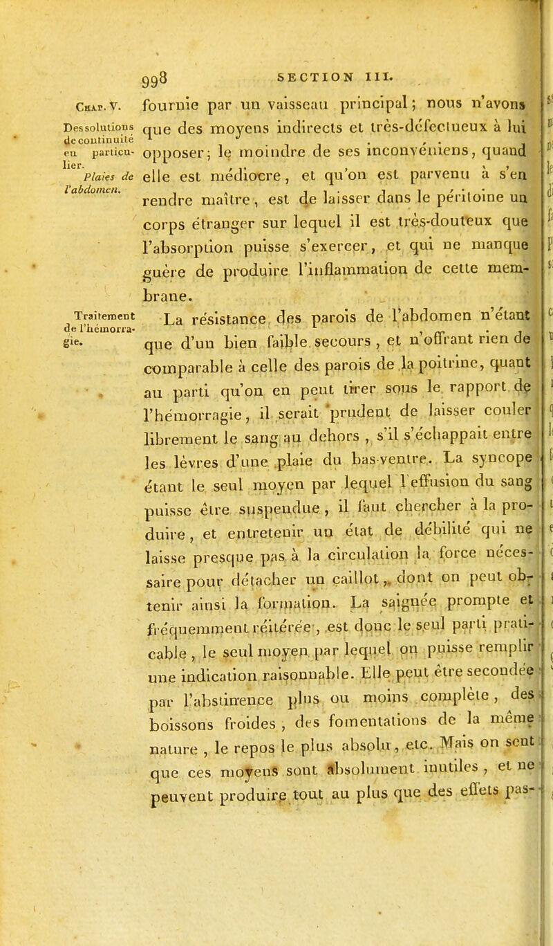 Chju?.v. fournie par un vaisseau principal; nous n'avons Dessolutions que (]es moyens indirects et irès-déléclueux à lui decoutinuité n J , . eu partie»- opposer; le moindre de ses inconveniens, quand lier. , ,. , « , plaies de elle est médiocre, et qu on est parvenu a s en l'abdomen. _ . i i • i i ' • ■ • rendre maître, est 4e laisser dans le péritoine un corps étranger sur lequel il est très-douteux que l'absorption puisse s'exercer, et qui ne manque guère de produire l'inflammation de cette mem- brane. Traitement £a résistance des parois de l'abdomen n'étant de l'iiéinoria- > a» i sie- que d'un bien faible secours , et n otirant rien de comparable à celle des parois de la poitrine, quant au parti qu'on en peut tirer sous le rapport de l'hémorragie, il serait prudent, de laisser couler librement le sang au dehors , s'il s'échappait entre les lèvres d'une plaie du bas ventre. La syncope étant le seul moyen par lequel l'effusion du sang puisse être suspendue , il faut chercher à la pro- duire , et entretenir un élat de débilité qui ne laisse presque pas à la circulation la force néces- saire pour détacher un caillot,, dont on peut obr tenir ainsi la formation. La saignée prompte et fréquemment réitérée , est donc le seul parti prati- cable , le seul moyen par lequel on puisse remplir une indication raisonnable. Elle peut être secondée : par l'abstinence plus ou moins complète, des; boissons froides , des fomentations de la même nature , le repos le plus absolu , etc. Mais on sent: que ces moyens sout absolument inutiles, et ne■ peuvent produire tout au plus que des effets pas--