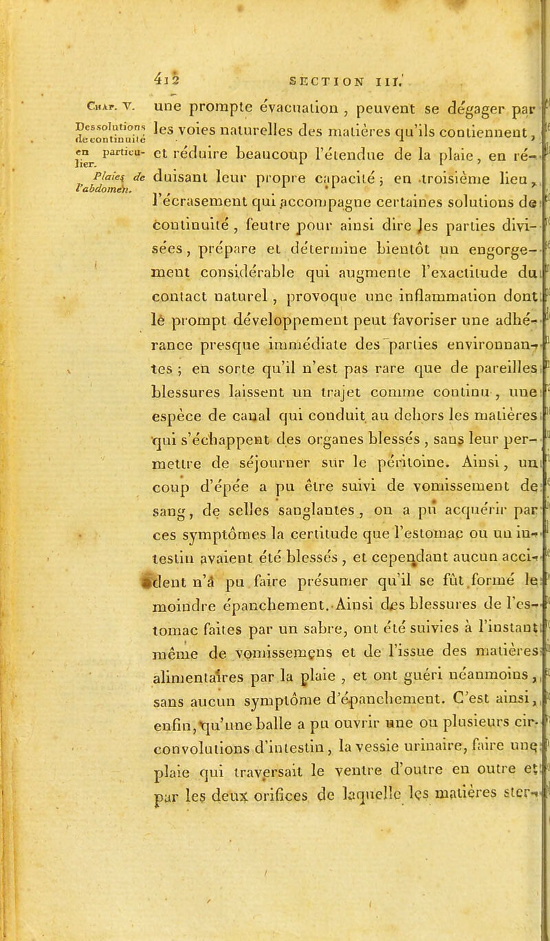 Chxt. y. une prompte évacuation , peuvent se dégager par [l Dessoudons les voies naturelles des matières qu'ils contiennent, ' •le continuité -1 ' . , lier particu et 'éduire beaucoup l'étendue de la plaie, en ré-< pimes de duisant leur propre capacité ; en -troisième lieu % l'écrasement qui accompagne certaines solutions de continuité , feutre pour ainsi dire Jes parties divi- sées , prépare et détermine Lienlôt un engorge- ment considérable qui augmente l'exactitude du contact naturel, provoque une inflammation dont; lè prompt développement peut favoriser une adhéf rance presque immédiate des parties environnai tes ; en sorte qu'il n'est pas rare que de pareilles blessures laissent un trajet comme coutinu , une espèce de canal qui conduit au dehors les matières qui s'échappent des organes blessés , sans leur per- mettre de séjourner sur le péritoine. Ainsi, un coup d'épée a pu être suivi de vomissement de sang, de selles sanglantes , on a pu acquérir par ces symptômes la certitude que l'estomac ou un in-? lestiu avaient été blessés , et cependant aucun accU •dent n'â pu faire présumer qu'il se fût .formé le moindre épanchement.Ainsi des blessures de l'es^ tomac faites par un sabre, ont été suivies à l'instant; même de vomissemçns et de l'issue des matières; alimentaires par la plaie , et ont guéri néanmoins, sans aucun symptôme d'épanchement. C'est ainsi, enfin,qu'une balle a pu ouvrir une ou plusieurs cii> convolulions d'intestin, la vessie urinaire, faire une, plaie qui traversait le ventre d'outre en outre et: par les deux orifices de laquelle les matières stcr 11 t