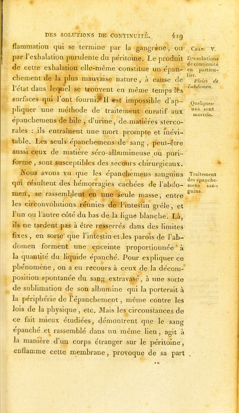 Quelques- uns sont mortels. DES SOLUTIONS DE CONTINUITÉ. 4] 9 fiammation qui se termine par la gangrène, ou Cal*, v. par l'exhalation purulente du péritoine. Le produit Dissolutions di 1 • -il A . , decoutinuilé e cette exhalation elle-même constitue un épan- en pamcu- chement de la plus mauvaise nature, à cause de 'mà de 1 état dans lequel se trouvent en même temps les Tahdomen- surfaces qui l'ont fourni*Il est impossible d'ap- pliquer une méthode de traitement curatif aux épanchemens de bile , d'urine, de matières sterco- rales : ils entraînent une mort prompte et inévi- table. Les seuls épanchemens de sang , peut-être aussi ceux de matière séro-albumineuse ou puri- forme , sont susceptibles des secours chirurgicaux. Nous avons vu que les épanchemens sanguins Traitement qui résultent des hémorragies cachées de l'abdo- m^nT^aï- mert, se rassemblent en une seule masse, entre SUlnS les circonvolutions réunies de l'intestin grêle, et l'un ou l'autre côté du bas de la ligné blanche. Là, ils ne tardent pas à être resserrés dans des limites fixes , en sorte que l'intestin et les parois de l'ab- domen forment une enceinte proportionnée à la quantité du liquide épanché. Pour expliquer ce phénomène, on a eu recours à ceux de la décom- position spontanée du sang extravasé, à une sorte de sublimation de son albumine qui la porterait à la périphérie de l'épanchement, même contre les lois de la physique, etc. Mais les circonstances de ce fait mieux étudiées, démontrent que le sang épanché et rassemblé dans un même lieu , ajnt à Ja manière d'un corps étranger sur le péritoine, enflamme cette membrane, provoque de sa part