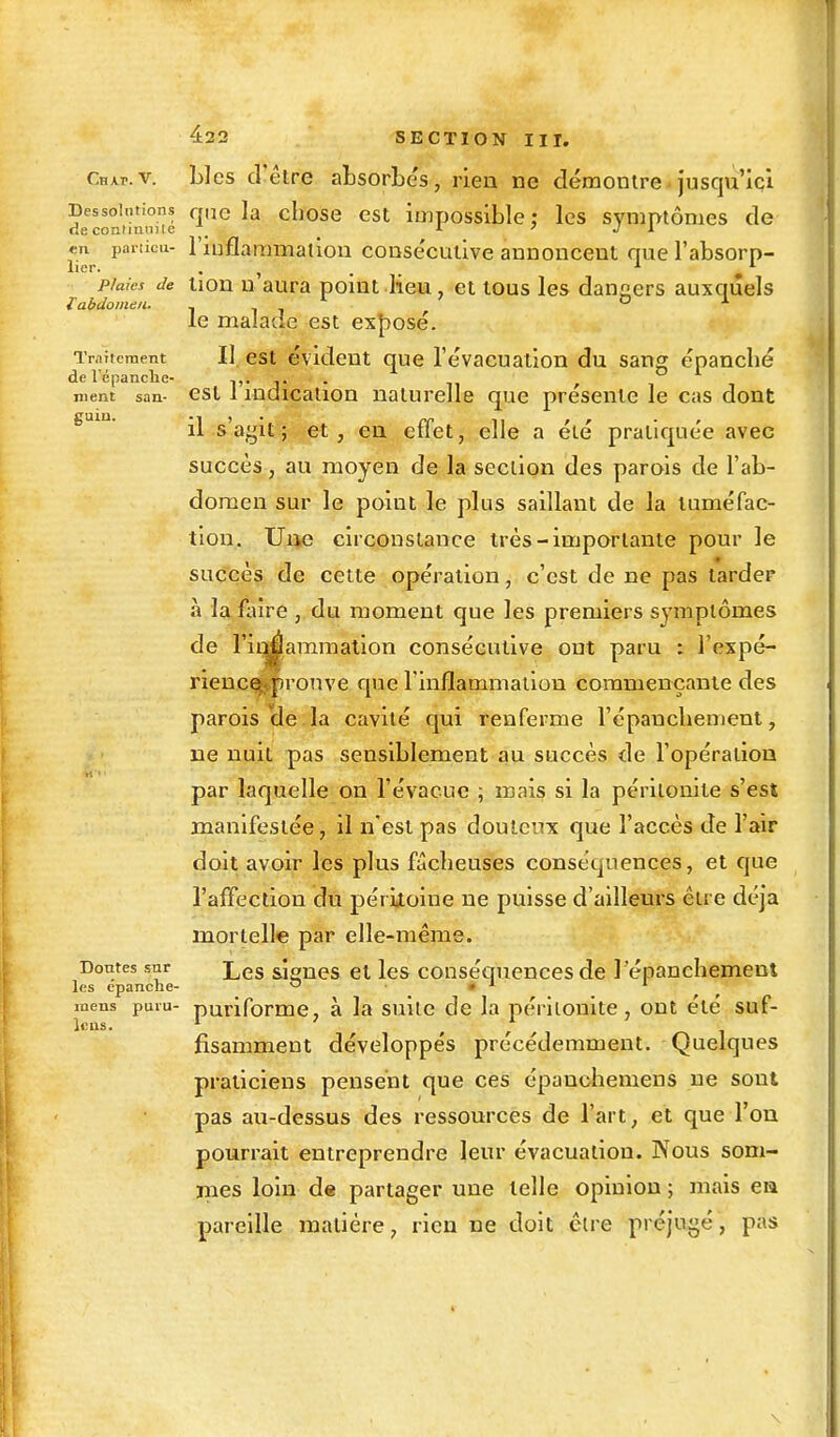 Cmkt.v. Lies d'être absorbés, rien ne démontre jusqu'ici Dessoudons qlie la chose est impossible: les symptômes de de contmni le _ >■ ' J 1 ™ particu- l'inflammation consécutive annoncent que l'absorp- piaics de tion n'aura point lieu, et tous les dangers auxquels I abdomen. - 1 7 & U le malade est exposé. Traitement II est évident que l'évacuation du sang épanché de l'épanché- ,. _ ' ment san- est 1 indication naturelle que présente le cas dont gain- -1 > • rr n r r • r il s agit ; et, en etiet, elle a ele pratiquée avec succès, au moyen de la section des parois de l'ab- domen sur le point le plus saillant de la tuméfac- tion. Une circonstance très-importante pour le succès de cette opération, c'est de ne pas tarder à la faire, du moment que les premiers symptômes de l'iqjÉammation consécutive ont paru : l'expé- rienc^pronve que l'inflammation commençante des parois de la cavité qui renferme l'épanchement, ne nuit pas sensiblement au succès de l'opération par laquelle on l'évacué ; mais si la péritonite s'est manifestée, il n'est pas douteux que l'accès de l'air doit avoir les plus fâcheuses conséquences, et que l'affection du péritoine ne puisse d'ailleurs être déjà mortelle par elle-même. Doutes sur Les &iones et les conséquences de l 'épanchement les épanche- o . i i mens puni- puriforme, à la suite de la péritonite , ont été suf- fisamment développés précédemment. Quelques praticiens pensent que ces épanchemens ne sont pas au-dessus des ressources de l'art, et que l'on pourrait entreprendre leur évacuation. Nous som- mes loin de partager une telle opinion ; mais en pareille matière, rien ne doit être préjugé, pas