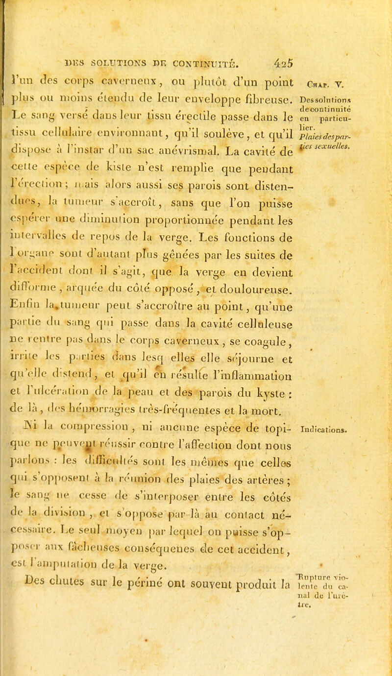 j'un des corps caverneux, ou plutôt d'un point Chap. v. plus ou moins étendu de leur enveloppe fibreuse. Dcssoimion* I; i i , , deconlinnité .e sang verse dans leur lissu erectile passe dans le en particu- tissu cellulaire environnant, qu'il soulève, et qu'il ppesdespar- dispo.se à l'instar d'un sac anévrismal. La cavité de 5exue,les' celle espace de kisle n'est remplie que pendant l'érection ; li ais alors aussi ses parois sont disten- dues, la tumeur s'accroît, sans que l'on puisse espérer une diminution proportionnée pendant les intervalles de repos de la verge. Les fonctions de 1 organe sou! d'autant plus gênées par les suites de l'accident dont il s'agit, que la verge en devient piffprnie , arquée du côté opposé, et douloureuse. Enfin la,tumeur peut s'accroître au point, qu'une parue du sang qui passe dans la cavité cellnleuse ne rentre pas dans le corps, caverneux, se coagule, irrite les parjies dans lesq elles elle séjourne et qu'elle distend , et qu'il en résulte l'inflammation et l'ulcération de la peau et des parois du kyste: de là , des hémorragies lrès-fréquentes et la mort. ]\i la compression , ni aucune espèce de topi- indication*, que ne peuvem réussir contre l'affection dont nous parlons : les difficultés sonl les mêmes que celles qui s'opposent à h réunion des plaies des artères; le sang ne cesse de s'interposer entre les côtés de la division , et s'oppose par là au contact né- pessaiçe. Le seul moyen par lequel on puisse s'op- posu aux fâcheuses couséquenes de cet accident, est l'amputation de la verge. Des chutes sur le périnc ont souvent produit la TeTdVS nal du l'arè-