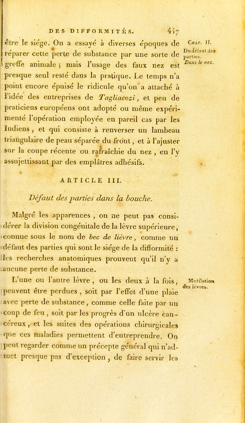 être le siège. On a essayé à diverses époques de CnA-r- lL réparer cette perte de substance par une sorte de J™£nt.4«* greffe animale; mais l'usage des faux nez est Dantknez- presque seul resté dans la pratique. Le temps n'a point encore épuisé le ridicule qu'on a attaché à l'idée des entreprises de Tagliacozi, et peu de praticiens européens ont adopté ou même expéri- menté l'opération employée en pareil cas par les Iudiens , et qui consiste à renverser un lambeau triangulaire de peau séparée du front, et à l'ajuster sur la coupe récente ou rafraîchie du nez , en l'y assujettissant par des emplâtres adhésifs. ARTICLE III. Défaut des parties dans la bouche. Malgré les apparences , on ne peut pas consi- dérer la division congénitale de la lèvre supérieure, 1 connue sous le nom de bec de lièvre, comme un (défaut des parties qui sont le siège de la difformité : Iles recherches anatomiques prouvent qu'il n'y a .aucune perte de substance. L'une ou l'autre lèvre, ou les deux à la fois, Mutilation des lèvres Ipeuvent être perdues, soit par l'effet d'une plaie avec perte de substance, comme celle faite par un <coup de feu , soit par les progrès d'un ulcère can- céreux, et les suites des opérations chirurgicales que ces maladies permettent d'entreprendre. On jpeut regarder comme un précepte général qui n'ad- inct presque pas d'exception, de faire servir les