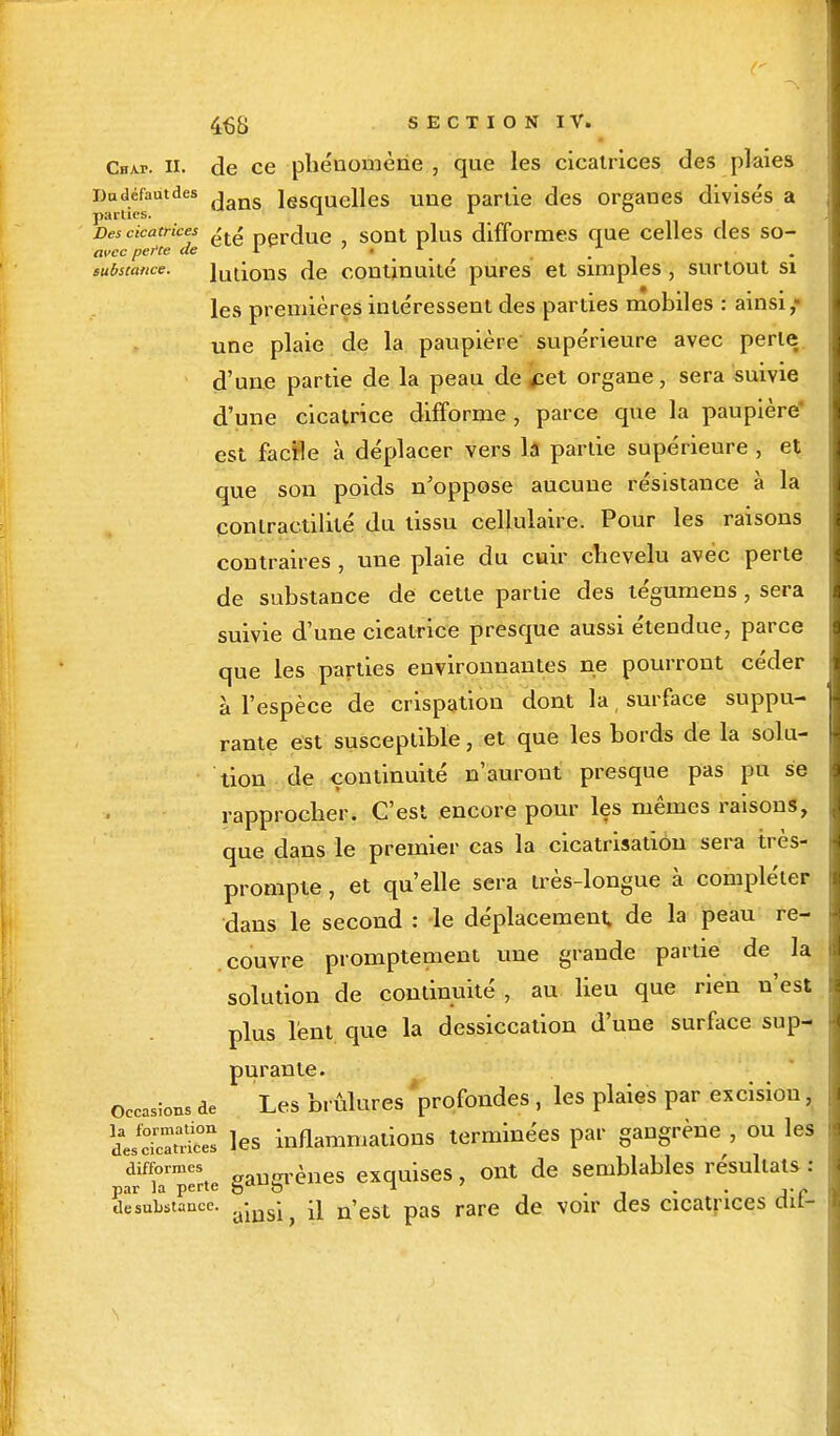 Chap. ii. de ce phénomène , que les cicatrices des plaies Du défaut des i iesquelles une partie des organes divisés a parties. 1 il 1 Des cicatrices >t£ perdue SOnt plus difformes que celles des so- avec perte de i ' I L ^ _x substance. Jutions de continuité pures et simples , surtout si les premières intéressent des parties mobiles : ainsi; une plaie de la paupière supérieure avec perle d'une partie de la peau de ^et organe, sera suivie d'une cicatrice difforme , parce que la paupière est facïle à déplacer vers la partie supérieure , et que son poids n'oppose aucune résistance à la contractilité du tissu cellulaire. Pour les raisons contraires , une plaie du cuir chevelu avec perte de substance de cette partie des tégumens, sera suivie d'une cicatrice presque aussi étendue, parce que les parties environnantes ne pourront céder à l'espèce de crispation dont la, surface suppu- rante est susceptible, et que les bords de la solu- tion de continuité n'auront presque pas pu se rapprocher. C'est encore pour les mêmes raisons, que dans le premier cas la cicatrisation sera très- prompte , et qu'elle sera très-longue à compléter dans le second : -le déplacement, de la peau re- couvre promptement une grande partie de la solution de continuité , au lieu que rien n'est plus lent que la dessiccation d'une surface sup- purante. Occasions de Les brûlures 'profondes, les plaies par excision, LS£ les inflammations terminées par gangrène , ou les difformes ènes exquises, ont de semblables résultats : par la perte 5« b n desuLstancc. ajng- ^ n'est pas rare de voir des cicatrices au-