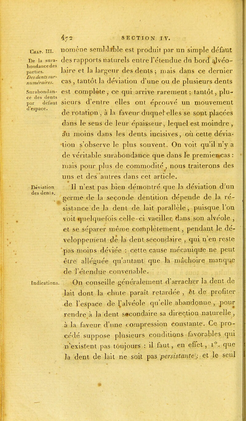 Cbap. in. nomcne semblable est produit par un simple défaut De la snra- des rapports naturels entre l'étendue du bord ajvéo- bondancedes , • . parties. laire et Ja largeur des dents ; mais dans ce dernier Des dents sur- a i j r • • i, i 1 • î numéraires, cas , tantôt la déviation d une ou de plusieurs dents Surabondait- est complàte, ce qui arrive rarement; tantôt, plu- ce des dents , , par défaut sieurs d entre elles ont éprouve un mouvement de rotation , à la faveur duquel elles se sont placées dans le sens de leur épaisseur, lequel est moindre , au moins dans les dents iueisives, où cette dévia- tion s'observe le plus souvent. On voit qu'il n'y a de véritable surabondance que dans le premieikcas : niais pour plus de commodité, nous traiterons des uns et des autres dans cet article. Déviation II n'est pas bien démontré que la déviation d'un ' germe de la seconde dentition dépende de la ré- sistance de la dent de lait parallèle, puisque l'on voit quelquefois celle-ci vaciller, dans son alvéole , et se séparer même complètement, pendant le dé- veloppement de la dent secondaire , qui n'en reste pas moins déviée : cette cause mécanique ne peut être alléguée qu'autant que la mâchoire manque de l'étendue convenable. indications. On conseille généralement d'arracher la dent de lait dont la chute paraît retardée , èt de profiter de l'espace de l>lvéole qu'elle abandonne , pour rendre à la dent sacondaire sa direction naturelle, à la faveur d'une compression constante. Ce pro- cédé suppose plusieurs conditions favorables qui n'existent pas toujours : il faut, en effet, i°. que la dent de lait ne soit pas persistante■ ; et le seul *