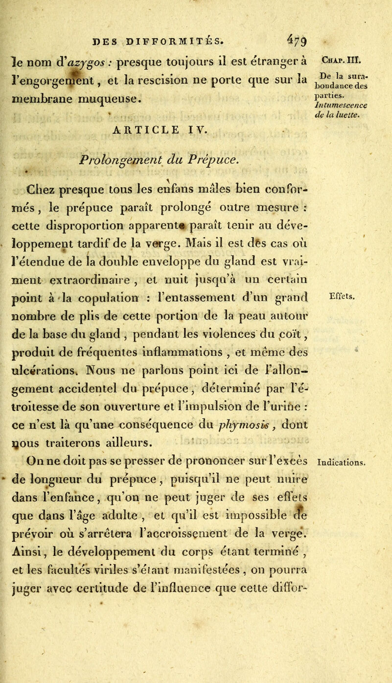 le nom d'azygos : presque toujours il est étranger à Cifi.p.111. î'engorgenfent, et la rescision ne porte que sur la b^d^cseudr^ membrane muqueuse. parues. •i Intumescence de la luette. ARTICLE IV. Prolongement du Prépuce. \ ... > Chez presque tous les enfans mâles bien confor- més , le prépuce paraît prolongé outre mesure : cette disproportion apparent* paraît tenir au déve- loppement tardif de la verge. Mais il est dès cas où l'étendue de la double enveloppe du gland est vrai- ment extraordinaire , et nuit jusqu'à un certain point à la copulation : l'entassement d'un grand Effets, nombre de plis de cette portion de la peau autour de la base du gland , pendant les violences du coït, produit de fréquentes inflammations , et même des ulcérations, Nous ne parlons point ici de l'allon- gement accidentel du prépuce, déterminé par l'é- troitesse de son ouverture et l'impulsion de l'urine : ce n'est là qu'une conséquence du phjmosk, dont îjous traiterons ailleurs. On ne doit pas se presser de prononcer sur l'excès indications, de longueur du prépuce , puisqu'il ne peut nuire dans l'enfance, qu'on ne peut juger de ses effets que dans l'âge adulte , et qu'il est impossible <fe prévoir où s'arrêtera l'accroissement de la verge. Ainsi, le développement du corps étant terminé 7 et les facultés viriles s'éiant manifestées, on pourra juger avec certitude de l'influence que cette diffor-