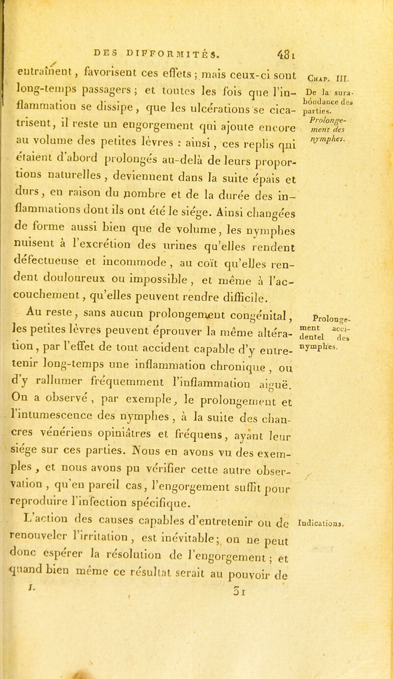 entraînent, favorisent ces effets ; mais ceux-ci sont ClUP. ni. long-temps passagers ; et toutes les fois que l in- De ja sura- flammatiou se dissipe, que les ulcérations se cica- pSeTd trisent, il reste un engorgement qui ajoute encore S au volume des petites lèvres : ainsi, ces replis qui njrmPhes' étaient d'abord prolongés au-delà de leurs propor- tions naturelles, deviennent dans la suite épais et durs, en raison du nombre et de la durée des in- flammations dont ils ont été le siège. Ainsi changées de forme aussi bien que de volume, les nymphes nuisent à l'excrétion des urines qu'elles rendent défectueuse et incommode , au coït qu'elles ren- dent douloureux ou impossible , et même à l'ac- couchement, qu'elles peuvent rendre difficile. Au reste , sans aucun prolongement congénital, Prolonge, les petites lèvres peuvent éprouver la même altéra- j/ntei ?£ tion, par l'effet de tout accident capable d'y entre- nymPlïes- tenir long-temps une inflammation chronique , ou d'y rallumer fréquemment l'inflammation aiguë. On a observé, par exemple,, le prolongement et l'intumescence des nymphes, à la suite des chan- cres vénériens opiniâtres et fréquens, ayant leur siège sur ces parties. Nous en avons vu des exem- ples , et nous avons pu vérifier cette autre obser- vation , qu'en pareil cas, l'engorgement suffit pour reproduire l'infection spécifique. L'action des causes capables d'entretenir ou de indication,, renouveler l'irritation, est inévitable; on ne peut donc espérer Ja résolution de l'engorgement ; et quand bien même ce résultat serait au pouvoir de i.