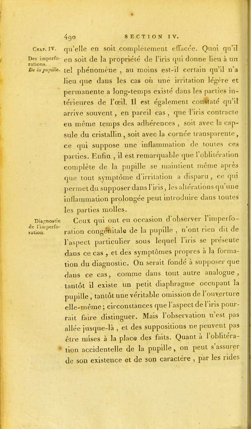 Ckap. iv. qu'elle en soit .complètement effacée. Quoi qu'il Des imperfo- cn so\i (Je ]a propriété de l'iris qui donne lieu à un rations. 1 * De lapupille. ie\ phénomène , au moins est-il certain qu'il n'a lieu que dans les cas où une irritation légère et permanente a long-temps existé dans les parties in- térieures de l'œil. Il est également constaté qu'il arrive souvent, en pareil cas , que l'iris contracte en même temps des adhérences , soit avec la cap- sule du cristallin, soit avec la cornée transparente, ce qui suppose une inflammation de loutes ces parties. Enfin , il est remarquable que l'oblitération complète de la pupille se ma'iutient même après que tout symptôme d'irritation a disparu , ce qui permet du supposer dans l'iris, les altérations qu'une inflammalion prolongée peut introduire dans toutes les parties molles. Diagnostic Ceux qui ont eu occasion d'observer l'imperfo- t^u.Pet£°' ration congénitale de la pupille , n'ont rien dit de l'aspect particulier sous lequel l'iris se présente daus ce cas , et des symptômes propres à la forma- tion du diagnostic. On serait fondé à supposer que dans ce cas, comme dans tout autre analogue , . tantôt il existe un petit diaphragme occupant la pupille, tantôt une véritable omission de l'ouverture elle-même ; circonstances que l'aspect de l'iris pour- rait faire distinguer. Mais l'observation n'est pas allée jusque-là , et des suppositions ne peuvent pas être mises à la place des faits. Quant à l'oblitéra- non accidentelle de la pupille, on peut s'assurer de son existence et de son caractère , par les rides