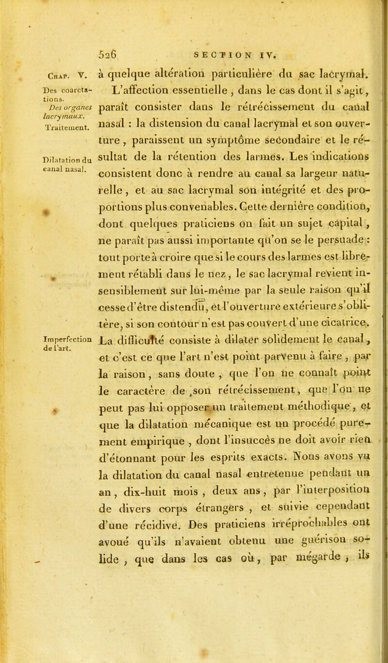 Chap. v. à quelque altération particulière du sac lacrymal. Des coarcta- L'affection essentielle , dans le cas dont il s'agit, l'0nS- A ' 1 ïl V / « 1 1 Des organes parait consister dans le rétrécissement du caual Traitement, nasal : la distension du canal lacrymal et son ouver- ture , paraissent un symptôme secondaire et le ré- Diiatationdu sultat de la rétention des larmes. Les indications canal nasal. consiS(ent donc à rendre au canal sa largeur natu- relle, et au sac lacrymal son intégrité et des pro- portions plus convenables. Cette dernière condition, dont quelques praticiens on fait un sujet capital , ne paraît pas aussi importante qu'on se le persuade : tout porte à croire que si le cours des larmes est libre- . ment rétabli dans le nez, le sac lacrymal revient in- sensiblement sur lui-même par la seule raison qu'il cesse d'être distendu, et l'ouverture extérieure s'obli- tère, si son contour n'est pas couvert d'une cicatrice, imperfection £a difficulté consiste à dilater solidement le canal, de l'art. . » #• • et. c'est ce que l'art n'est point parvenu a faire , par la raison, sans doute , que l'on ne connaît point le caractère de ,son rétrécissement, que l'on ne peut pas lui opposeiyun traitement méthodique, et que la dilatation mécanique est uu procédé pure- ment empirique , dont l'insuccès ne doit avoir rien, d'étonnant pour les esprits exacts. Nous avons vu la dilatation du canal nasal entretenue pendant un an, dix-huit mois , deux ans, par l'interposition de divers corps étrangers , et suivie cependant d'une récidive. Des praticiens irréprochables ont avoué qu'ils n'avaient obtenu une guérison so- lide , que dans les cas où, par mégarde , ils