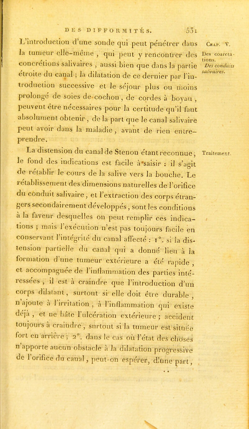 L'introduction d'une sonde qui peut pénétrer dans Chap. v. la tumeur elle-même • qui peut y rencontrer des Des coama t • . , . tions. concrétions sahvaires , aussi bien que dans là partie Des conduits étroite du canal ; la dilatation de ce dernier par l in- salwdtres' troduction successive et le séjour plus ou moins prolongé de soies de cochon, de cordes à boyau , peuvent être nécessaires pour l'a certitude qu'il faut absolument obtenir , de la part que le canal salivaire peut avoir dans la maladie, avant de rien entre- prendre. La distension du canal de Stenon étant reconnue, Traitement, le fond des indications est facile à'saisir : il s'agit de rétablir le cours de la salive vers la bouche. Le rétablissement des dimensions naturelles de l'orifice du conduit salivaire, et l'extraction des corps étran- gers secondairement développés, sont les conditions à la faveur desquelles on peut remplir ces indica- t lions ; mais l'exécution n'est pas toujours facile en conservant l'intégrité du canal affecté : i°. si la dis- tension partielle du canal qui a donné lieu à la formation d'une tumeur extérieure a été rapide , et accompagnée de l'inflammation des parties inté- ressées , il est. à craindre que l'introduction d'un corps dilatant, surtout si elle doit être durable, n'ajoute à l'irritation , à l'inflammation qui existe déjà , et ne hâte l'ulcération extérieure ; accident toujours à craindre, surtout si la tumeur est située fort en arrière ; 2°. dans le cas où l'état des choses n'apporte aucun obstacle à h dilatation progressive de l'orifice du canal, peut-on espérer, d.'uue part,