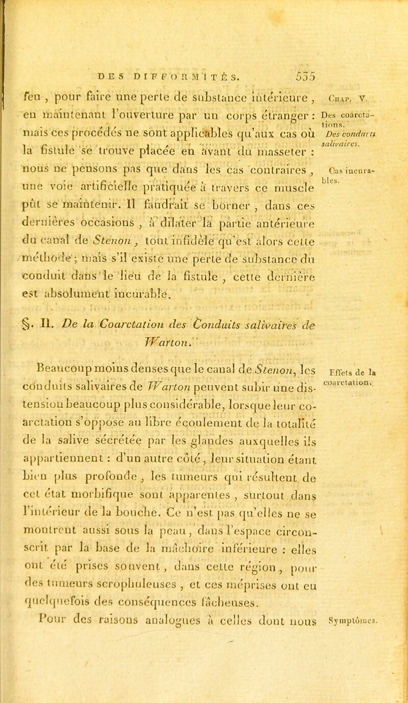 feu , pour faire une perle de substance intérieure , Ch.u-. v. eu mâShtènà'nt l'ouveriure par un corps étranger: Des coarcta- / i >  tinns. niais ces procèdes ne sont applicables qu'aux cas où Des conduis la DStul'e se trouve placée en avant du masseter : nous ne pensons pas que dans les cas contraires , Gasiacnr»- une voie artificielle pratiquée à travers ce muscle b'e! pût se maintenir. Il faudrait se borner , dans ces dernières occasions , ,V dilater la partie antérieure du canal de Stenon , tout infidèle qu'est alors celte méthode; mais s'il existe une perte de substance du conduit dans le lieu de la fistule , celle dernière est absolument incurable. §. II. De la Coarctation des Conduits salwaires de Warton.' Beaucoup moins denses que le caual de Stenon, les Effets de 1» eduduils salivaires de Warton peuvent subir une dis- eo;'c,aUon- tension beaucoup plus considérable, lorsque leur co- arctation s'oppose au libre écoulement de la totalité de la salive sécrétée par les glandes auxquelles ils appartiennent : d'un autre coté, leur situation étant bien plus profonde , les mineurs qui résultent de cet état morbifique sont apparentes , surtout dans l'intérieur de la bouche. Ce n'est pus qu'elles ne se montrent aussi sous la peau, dans l'espace circon- scrit par la base de la mâehoiriB inférieure : elles ont été prises souvent, dans celle région, pour des tumeurs scropbuleuses , et ces méprises ont eu quelquefois des conséquences fâcheuses. Pour des raisons analogues à celles dont nous Symptômes.