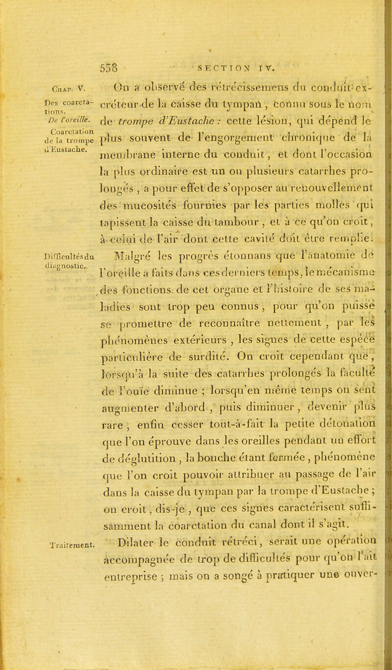 CnAr. v. On a observé des rétréeissemens du conduit: ex- Dcs coarcta- <., <'■ ieur de ]a caisse du lympaii , Connu sous le nom lions. . De l'oreille. de trompe d'Eustache : celle lésion, qui de'pend le Coarutation . i i> i • 1 i de la trompe plus souvent de 1 engorgement cnronique de la ti'Kustache. i • j i • i . p membrane interne du conduit , el dont 1 occasion la plus ordinaire est un on plusieurs catarrhes pro- longés , a pour effet de s'opposer au renouvellement des mucosités fournies par les parties molles qui tapissent la caisse du tambour , el à ce qu'on croit, à celui de l'air dont celle cavité doit être remplie. Dirficultésdu Malgré les progrès élonnans que l'anatomie de diagnostic. . . , . , , 1 oreille a faits dans ces derniers temps, le mécanisme ,des fonctions, de cet organe el l'histoire de ses ma- ladies sont trop peu connus , pour qu'on puisse se promettre de reconnaître nettement , par les phénomènes extérieurs , les sigues de cette espèce particulière de surdité. On croit cependant que, lorsqu'à la suite des catarrhes prolongés la faculté de l'ouïe diminue ; lorsqu'en même temps on sent augmenter d'abord , puis diminuer, devenir plus rare , enfin cesser tout-à-fait la petite détonation que l'on éprouve dans les oreilles pendant un effort de déglutition , la bouche étant fermée , phénomène que l'on croit pouvoir attribuer au passage de l'air dans la caisse du tympan par la trompe d'Eustache ; on croit, dis-je , que ces signes caractérisent sufii- samment la coarctation du canal dont il s'agit. Traitement. Dilater le conduit rétréci, serait une opération accompagnée de irop de difficultés pour qu'on l'ait entreprise ; mais on a songé à pratiquer une onver-