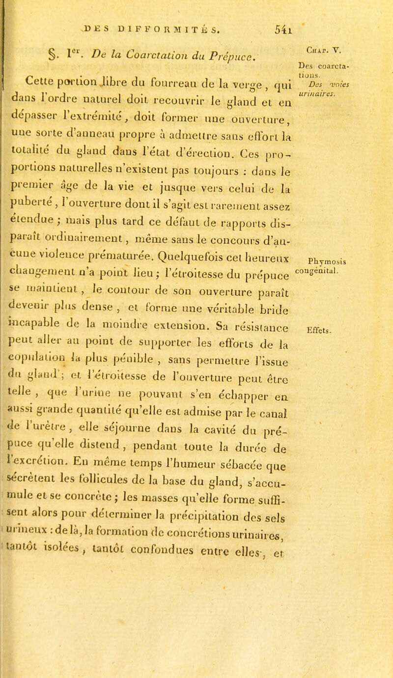 §. 1er. De la Coarctation du Prépuce. Cette portion Jibre du fourreau de la verge , qui ™»'« ■« ni ... urinaires. Chai-. V. Des coarcia- o » i — dans l'ordre naturel doit recouvrir le gland et en de'passer l'extrémité, doit former une ouverture, uue sorte d'anneau propre à admettre sans effort la totalité du gland dans l'état d'érection. Ces pro- portions naturelles n'existent pas toujours : dans le premier âge de la vie et jusque vers celui de la puberté, l'ouverture dont il s'agit est rarement assez étendue ; mais plus tard ce défaut de rapports dis- paraît ordinairement, même sans le concours d'au- cune violence prématurée. Quelquefois cet heureux Phymosis changement n'a point lieu; letroilesse du prépuce couSéaital- se maintient, le contour de son ouverture paraît devenir plus dense , et forme une véritable bride incapable de la moindre extension. Sa résistance peut aller au point de supporter les efforts de la copulation h plus pénible , sans permettre l'issue du gland!; et l'étroitesse de l'ouverture peut être telle , que l'urine ne pouvant s'en échapper en aussi grande quantité qu'elle est admise par le canal de l'urètre , elle séjourne dans la cavité du pré- puce qu'elle distend , pendant toute la durée de l'excrétion. En même temps l'humeur sébacée que sécrètent les follicules de la base du gland, s'accu- mule et se concrète ; les masses qu'elle forme suffi- sent alors pour déterminer la précipitation des sels i urmeux : de là, la formation de concrétions urinaires, tantôt isolées, tantôt confondues entre elles-, et Effets.