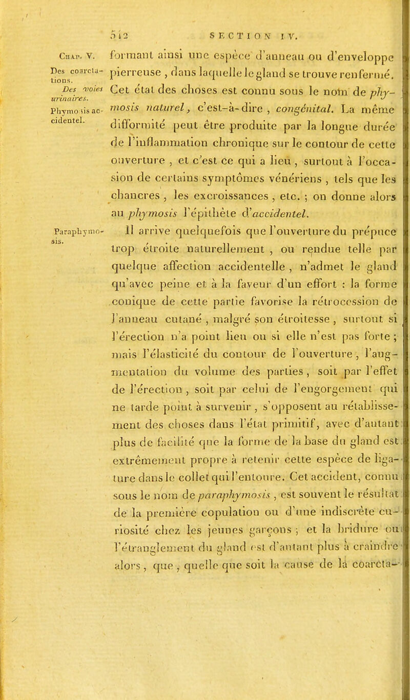 sis. Chai., v. formant ainsi nue espèce d'anneau ou d'enveloppe Des coarcu- pierreuse , dans laquelle le sland se trouve renfermé. Des 'voies Cet e'tat des choses est connu sous le nom' de phy- urinaves. ' J Phymosisac- rnosis naturel, c'est-à-dire, congénital. La même difformité peut être produite par la longue durée de l'inflammation chronique sur le contour de cette ouverture , et c'est ce qui a lieu , surtout à l'occa- sion de certains symptômes vénériens , tels que les chancres , les excroissances , etc. ; on donne alors au phymosis l'épithèle d'accidentel. Pàrapliymo- 11 arrive quelquefois que l'ouverture du prépuce trop étroite naturellement , ou rendue telle par quelque affection accidentelle , n'admet le gland qu'avec peine et à la faveur d'un effort : la forme conique de cette partie favorise la rétrocession de l'anneau, cutané , malgré son étroitesse , surtout si l'érection n'a point lieu ou si elle n'est pas forte ; mais l'élasticité du contour de l'ouverture , l'aug- mentation du volume des parties , soit par l'effet de l'érection , soit par celui de l'engorgemen; qui ne tarde point à survenir , s'opposent au rétablisse- ment des choses dans l'état primitif, avec d'autant: plus de facilité que la forme de la base du gland est extrêmement propre à retenir celte espèce de liga- ture dans le collet qui l'entoure. Cet accident, connu i sous le nom de paraphymosis , est souvent le résultat de la première copulation ou d'une indiscrète cu- riosité chez les jeunes garçons; et la hridure oui l'étranglement du gland est d'autant plus à craindre alors, que , quelle que soit la cause de la coarcta--