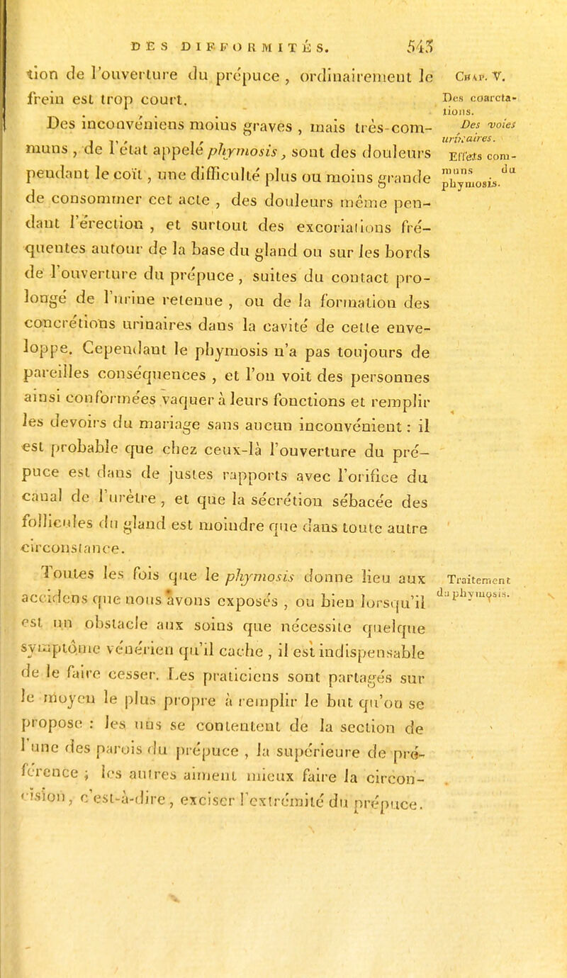 tîon de l'ouverture du prépuce, ordinairement le Chw. v. frein est trop court. D«« coarcta« lions. Des inconvéniens moius graves , mais très-com- ,De$. voies j V ' , , , linéaires. muns , de 1 état appelé phymosis, sont des douleurs Eltets com- pendaut le coït, une difficulté plus ou moius grande jS™^* de consommer cet acte , des douleurs même pen- dant l'e'reclion , et surtout des excoria! ions fré- quentes autour de la base du gland ou sur les bords de l'ouverture du prépuce , suites du contact pro- longé de l'urine retenue , ou de la formation des concrétions urinaires daus la cavité de cette enve- loppe. Cependant le phymosis n'a pas toujours de pareilles conséquences , et l'on voit des personnes ainsi conformées vaquer à leurs fonctions et remplir les devoirs du mariage sans aucun inconvénient : il est probable que chez ceux-là l'ouverture du pré- puce est dans de justes rapports avec l'orifice du canal de l'urètre , et que la sécrétion sébacée des follicules du gland est moindre que dans toute autre circonstance. Toutes les fois ojue le phymosis donne lieu aux Traitement accidens que nous avons exposés , ou bien lorsqu'il d:J^'mVsis- est un obstacle aux soins que nécessite quelque symptôme vénérien qu'il cache , il est indispensable de le faire cesser. Les praticiens sont partagés sur le moyen le plus propre à remplir le but qu'on se propose : Jes nus se contentent de la section de 1 une des parois du prépuce , la supérieure de pro-r férence ; les autres aiment mieux faire la circon- nsiou, c'est-à-dire, exciser l'extrémité du prépuce.