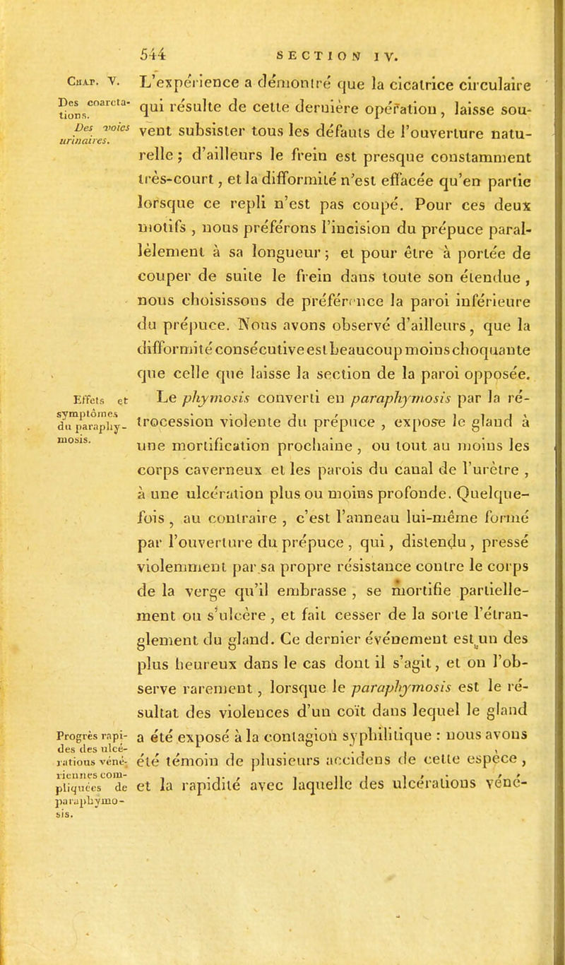 Chai-, v. L'expérience a démontré que la cicatrice circulaire Des coarcta- qui re'su]te <je cette deruière opéfation, laisse sou- pes voies vent subsister tous les défauts de l'ouverture natu- unitaires. relie ; d'ailleurs le frein est presque constamment très-court, et la difformité n'est effacée qu'en partie lorsque ce repli n'est pas coupé. Pour ces deux motifs , nous préférons l'incision du prépuce paral- lèlement à sa longueur ; et pour être à portée de couper de suite le frein dans toute son étendue , nous choisissons de préférence la paroi inférieure du prépuce. Nous avons observé d'ailleurs • que la diffoi •mité consécutive eslLeaucoupmoinschoquante que celle que laisse la section de la paroi opposée. Effets et Le phymosis converti en paraphymosis par la ré- d^iiîaraphy- irocession violente du prépuce , expose le gland à une mortification prochaine , ou tout au moins les corps caverneux et les parois du canal de l'urètre , à une ulcération plus ou moins profonde. Quelque- fois 5 au contraire , c'est l'anneau lui-même formé par l'ouverture du prépuce , qui, distendu, pressé violemment par sa propre résistance contre le corps de la verge qu'il embrasse , se mortifie partielle- ment ou s'ulcère , et fait cesser de la sorte l'étran- glement du gland. Ce dernier événement estun des plus heureux dans le cas dont il s'agit, et on l'ob- serve rarement, lorsque le paraphymosis est le ré- sultat des violences d'un coït dans lequel le gland Progrès rapi- a été exposé à la contagion syphilitique : nous avons des des ulcé- '. , . \ rationsvénéj ete témoin de plusieurs aeeidens de celle espèce, viennes com- , . , ni 1 » '„ » piiquées de et la rapidité avec laquelle des ulcérations venc- parapbymo- sis.