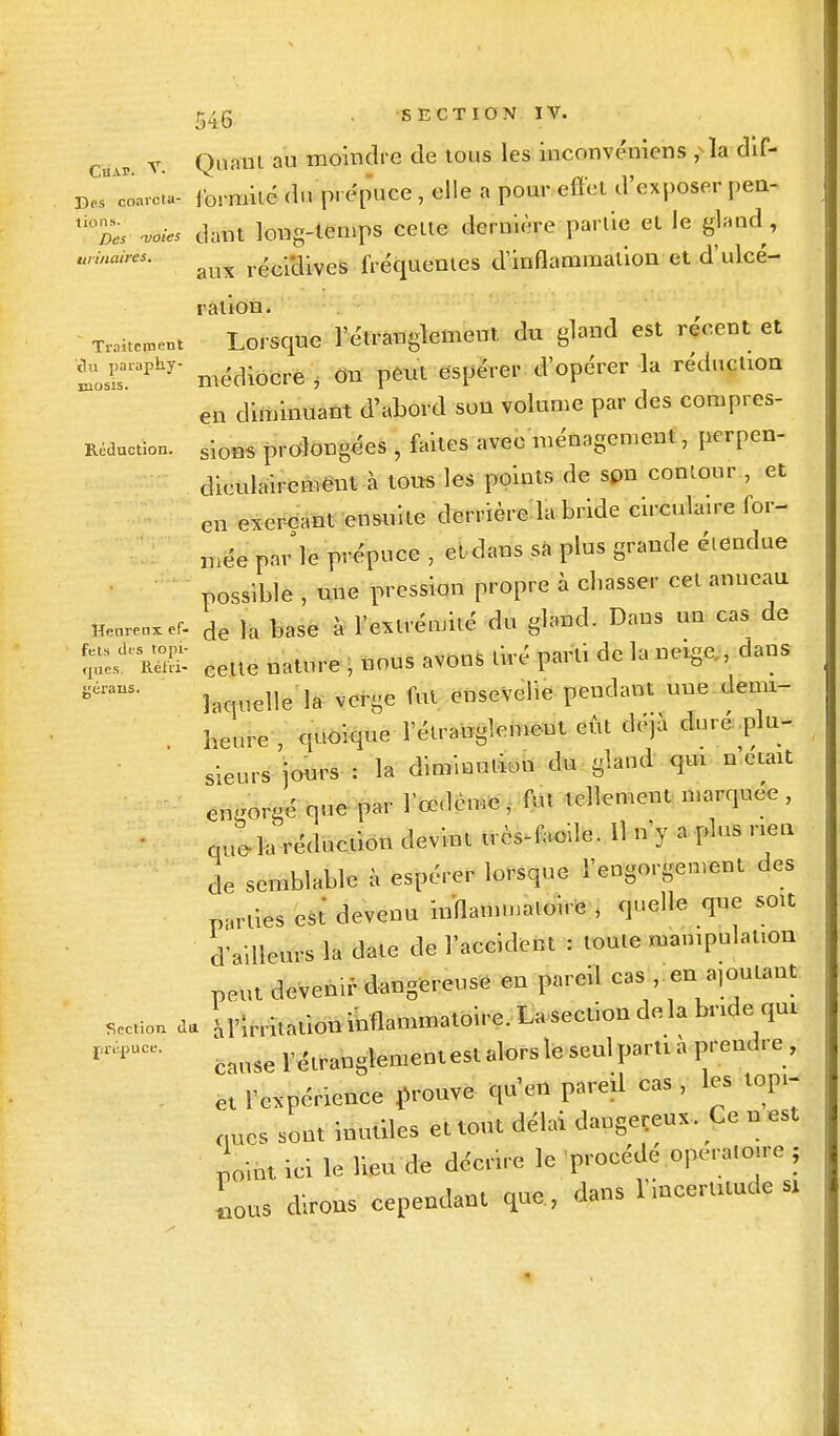 T. Quant, au moindre de tous les inconvéniens , la dif- DeTCarc^ formité du p. épuce , elle a pour effet d'exposer pen- tl°Des -voies dant long-temps celle dernière partie et le gland, binaires. ^ réci*dive& fréquentes d'inflammation et d'ulcé- ration. T™ent Lorsque l'étranglement du gland est récent et tsraphy' médiocre , On peut espérer d'opérer la reducuon en diminuant d'abord son volume par des corupres- Réduction. siom prolongées , faites avec ménagement, perpen- diculairement à tous les points de son couleur , et en exerçant ensuite derrière la bride circulaire for- cée pnr'le prépuce , et dans sa plus grande éiendue possible , une pression propre à chasser cet anneau îienrenxef. de ]a base à l'extrémité du gland. Dans un cas de cette nature , nous avons tiré paru de la neige dans géran?' laquelle la verge fut ensevelie pendant une demi- heure quoique l'étranglement eût déjà duré plu- sieurs'jours : la diminution du gland qm n'était eu-orgé que par l'œdème, fut tellement marquée, que la réduction devint très-facile. Il n'y a plus neu de semblable à espérer lorsque l'engorgement des parties est devenu inflammatoire , quelle que soit d'ailleurs la date de l'accident : toute manipulation peut devenir dangereuse en pareil cas en ajoutant section da Irritationinflammatoire. La section delà bridequi rnpUCC- cnuserétranglementestalorsleseulpartià prendre, et l'expérience prouve qu'en pareil cas , les topi- ques sont inutiles et tout délai dangereux. Ce n est point, ici le lieu de décrire le procédé opératoire ; Lus dirons cependant que , dans l'incertitude sx