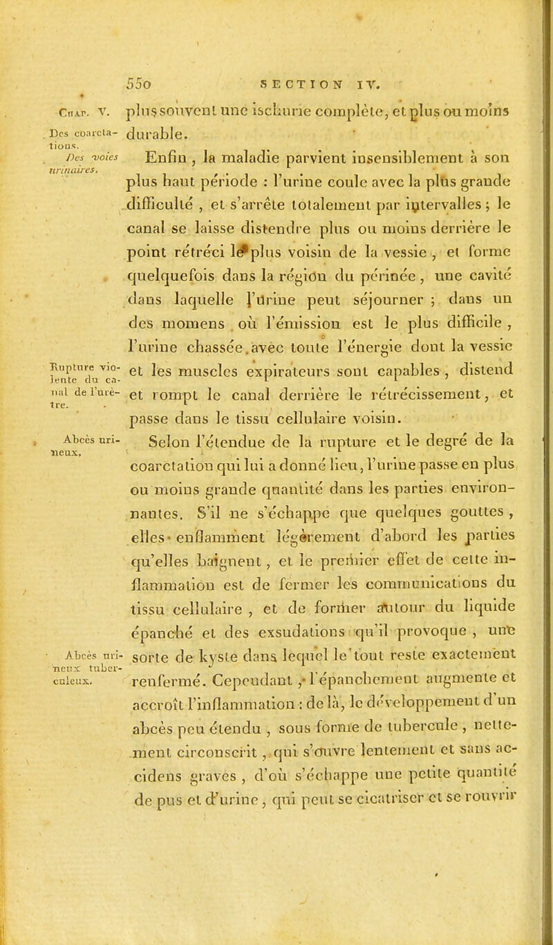 « CnAr. y. plussouvcnl une ischune complète, cl plus ou moins ries çoarcta- durable. ,'ous' Des -voies Enfin, la maladie parvient insensiblement à son unitaires. f t, .. . plus haut période : 1 urine coule avec la plùs grande difficulté , et s'arrête totalement par intervalles; le canal se laisse distendre plus ou moins derrière le point rétréci lé*plus voisin de la vessie , ei forme quelquefois dans la région du périnée , une cavité dans laquelle l'drine peut séjourner ; dans un des momens où l'émission est le plus difficile , l'urine chassée.avec toute l'énergie dont la vessie Txnptnre vio- et ]es musclcs expirateurs sont capables , distend Jente du c.v r 1 ' Tiaidei'uiè- et rompt le canal derrière le rétrécissement, et passe dans le tissu cellulaire voisin. AW nri- Selon l'étendue de la rupture et le degré de la coarctaliou qui lui a donné lieu, l'urine passe en plus ou moins grande quantité dans les parties environ- nantes. S'il ne s'échappe que quelques gouttes, elles-enflamment légèrement d'abord les parties qu'elles baignent, et le premier effet de celte in- flammation est de fermer les communications du tissu cellulaire , et de former autour du liquide épanché et des exsudations qu'il provoque , une Abcès nri- sorte de kyste dans, lequel le'tout reste exactement ncr.x tnber- ' r , cnieux. renfermé. Cependant ,«1 epanchement augmente et accroît l'inflammation : de là, le d<'\ eloppement d'un abcès peu étendu , sous forme de tubercule , nette- ment circonscrit, qui s'ouvre lentement et sans ac- cidens graves , d'où s'échappe une petite quantité de pus et d'urine, qui peut se cicatriser et se rouvrir lieux.