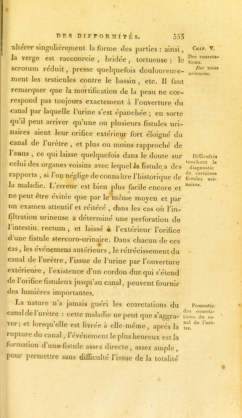 altérer singulièrement la forme des parties : ainsi, CAP- v- la verge est raccourcie , bridée , tortueuse ; le — scrotum réduit, presse quelquefois douloureuse- ur££t™ks ment les testicules contre le bassin , etc. Il faut remarquer que la mortification de la peau ne cor- respond pas toujours exactement à l'ouverture du canal par laquelle l'urine s'est épanchée ; en sorte qu'il petit arriver qu'une ou plusieurs fistules uri- naires aient leur orifice extérieur fort éloigné du canal de l'urètre , et plus ou moins rapproché de l'anus , ce qui laisse quelquefois dans le doute sur Difficultés celui des organes voisins avec lequel Ja fistule a des 'X^Lic* rapports , si l'on néglige de connaître l'historique de fiLS'Ï! la maladie. L'erreur est bien plus facile encore et nai,e<s• ne peut être évitée que par le même moyen et par un examen attentif et réitéré , dans les cas où l'in- filtration urineuse a déterminé une perforation de l'intestin rectum , et laissé à l'extérieur l'orifice d'une fistule slercoro-urinaire. Dans chacun de ces cas, les événemens antérieurs , le rétrécissement du canal de l'urètre, l'issue de l'urine par l'ouverture extérieure, l'existence d'un cordon dur qui s'étend de l'orifice fistuleux jusqu'au canal, peuvent fournir des lumières importantes. La nature n'a jamais guéri les coarclations du Pronostic canal de l'urètre : cette maladie ne peut que s'aggra- fions ver; et lorsqu'elle est livrée à elle-même, après la S de ^ rupture du canal, l'événement le plus heureux est la formation d'une-fistule assez directe, assez ample, pour permettre sans difficulté l'issue de la totalité