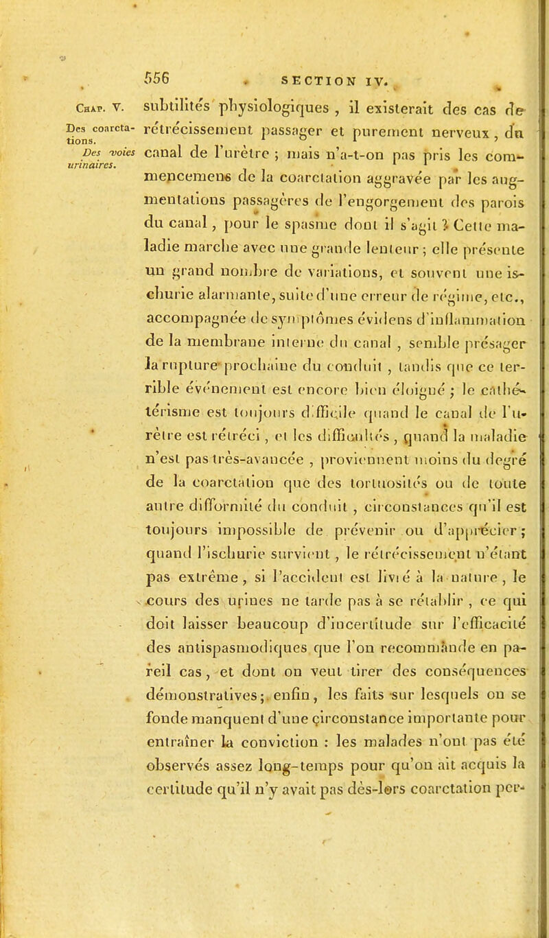 Chxp. v. subtilités physiologiques , il existerait des cas de tionsC°arCta r^ll*^c*ssen,eut passager et purement nerveux, du Des -voies canal de l'urètre ; mais n'a-t-on pas pris les cora- unnaires. 1 1 m mepeemen* de la coarciation aggravée par les aug- mentations passagères de l'engorgement des parois du canal, pour le spasme dont il s'agit l Cette ma- ladie marche avec une grande lenteur ; elle pre'sente un grand nombre de variations, et souvent une is- cliurie alarmante, suite d'une erreur de régime, etc., accompagnée de symptômes évidens d'inflammation de la membrane interne du canal , semble présager ]a rupture-prochaine du conduit , tandis que ce ter- rible événement est encore bien éloigné ; le enthé^ térisme est toujours difficile quand le canal de l'u- rètre est rétréci, et les difficultés, quand la maladie n'est pas très-avancée , proviennent moins du degré de la coarctalion que des lorluosilés ou de toute autre difformité du conduit , circonstances qu'il est toujours impossible de prévenir ou d'apprécier; quanti l'ischurie survient , le rétrécissement n'étant pas extrême, si l'accident est livié à la nature, le cours des urines ne larde pas à se rétablir , ce qui doit laisser beaucoup d'incertitude sur l'efficacité des antispasmodiques que l'on recommande en pa- reil cas, et dont on veut tirer des conséquences démonstratives;, enfin, les faits sur lesquels on se fonde manquent d'une circonstance importante pour entraîner la conviction : les malades n'ont pas été observés assez long-temps pour qu'on ait acquis la certitude qu'il n'y avait pas dès-le>rs coarctation pce-