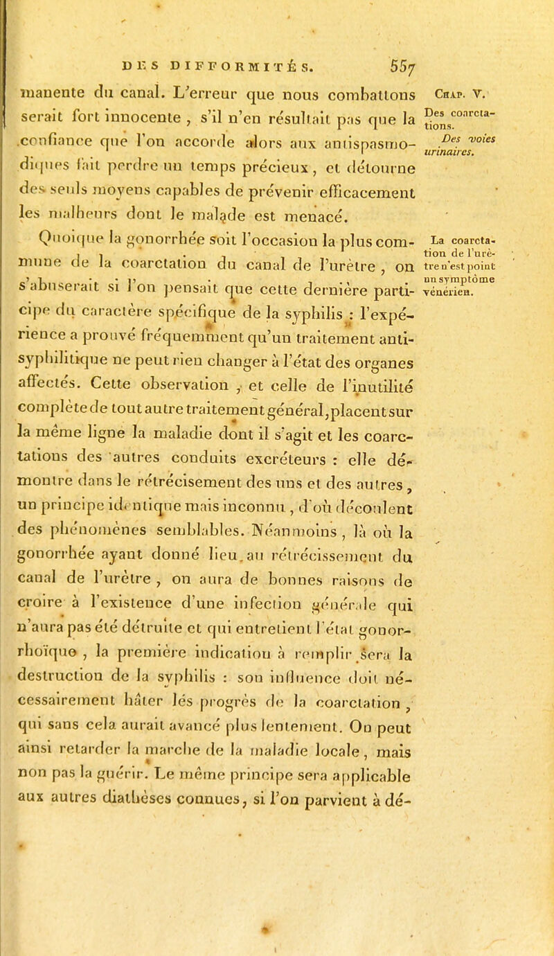 manente du canal. L'erreur que nous combattons Chap. v. serait fort innocente , s'il n'en résultait pas que la î^0,1™1* confiance que l'on accorde alors aux amispasmo- P? ™ies 1 I urtnaucs. diques fait perdre un temps précieux, cl détourne des seuls moyens capables de prévenir efficacement les malheurs dont le malade est menacé. Quoique la gonorrhée soit l'occasion la pluscom- coarcta- j 1 'îi tion de l'urè- mune de la ooarctalion du canal de l'urètre , on tre n'est point T • i» • , unsymptôme s abuserait si ] on pensait que cette dernière parti- vénérien, cipe du caractère spécifique de la syphilis j l'expé- rience a prouvé fréquemment qu'un traitement anti- syphilitique ne peut rien changer à l'état des organes affectés. Cette observation , et celle de l'inutilité complètede tout autre traitementgénéral,placentsur la même ligne la maladie dont il s'agit et les coarc- tations des autres conduits excréteurs : elle dé- montre dans le rétrécisement des uns et des autres , un principe id.-inique mais inconnu , d'où découlent des phénomènes semblables. Néanmoins , là où la gonorrhée ayaut donné lieu.au réiréeissemcnt du canal de l'urètre , on aura de bonnes raisons de croire à l'existence d'une infection générale qui n'aura pas été détruite et qui entretient l'état gonor- rhoïquo , la première indication à remplir sera la destruction de la syphilis : son influence doit né- cessairement hâter lés progrès de la coarclation 1 qui sans cela aurait avancé plus lentement. Ou peut ainsi retarder la marche de la maladie locale, mais non pas la guérir. Le même principe sera applicable aux autres dialhèses connues, si l'on parvient à dé- i