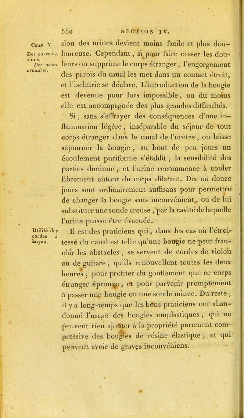 Csap. v. sion des urines devient moins facile et plus dou- Des coarota- loureuse. Cependant, si pour faire cesser les dou- tions. •• | * , „ Des voies leurs on supprime le corps étranger, 1 engorgement urinaiïes. , . ■.. ! ! . . des parois du canal les met dans un contact étroit, et l'ischurie se déclare. L'introduction de la bougie est devenue pour lors impossible, ou du moins elle est accompagnée des plus grandes difficultés. Si, sans s'effrayer des conséquences d'une in- flammation légère , inséparable du séjour de tout corps étranger dans le canal de l'urètre, on laisse séjourner la bougie , au bout de peu jours un écoulement puriforme s'établit, la sensibilité des parties diminue ,• et l'urine recommence à couler librement autour du corps dilatant. Dix ou douze jours sont ordinairement suffisans pour permettre de changer la bougie sans inconvénient., ou de lui substituer une sonde creuse, par la cavité de laquelle Turine puisse être évacuée. Utilité des \\ est des praticiens qui, dans les cas où l'étroi- cordes à • . ioyau. tessè du canal est telle qu'une bougie ne peut fran- chir les obstacles , se servent.de Cordes de violon ou de guitare, qu'ils renouvellent toutes les deux heures , pour profiter du gonflement que ce corps étranger éprouve , et pour parvenir promptement à passer une bougie ou une sonde mince. Du reste , il va long-temps que les bons praticiens ont aban- donné l'usage des bougies emplastiques , qui ne peuvent rien ajoftter à la propriété purement com- pressive des bouges de résine élastique , et qui peuvent avoir de graves inconvéniens.