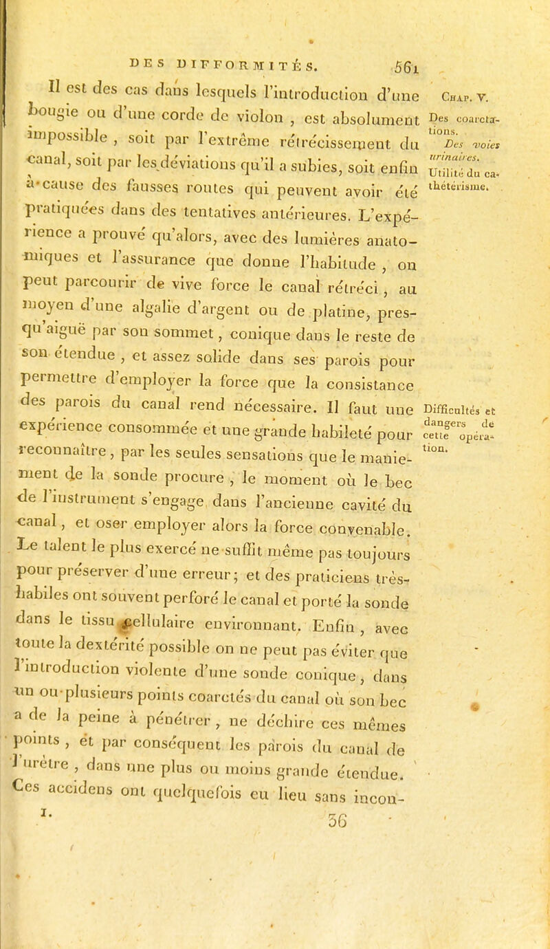 Il est des cas dans lesquels l'introduction d'une Co. v. bougie ou d'une corde de violon , est absolument D« m*** impossible , soit par l'extrême rétrécissement du ^ «oie, canal, soit par les déviations qu'il a subies, soit enfin STdu o, a-cause des fausses routes qui peuvent avoir été' thétélisme- pratiquées dans des tentatives antérieures. L'expé- rience a prouvé qu'alors, avec des lumières analo- giques et l'assurance que donne l'habitude , on peut parcourir de vive force le canal rétréci, au moyen d'une algalie d'argent ou de platine, pres- qu'aiguë par sou sommet, conique daus le reste de son étendue , et assez solide dans ses parois pour permettre d'employer la force que la consistance des parois du canal rend nécessaire. Il faut une Difficultés et expérience consommée et une grande habileté pour cauf^é^ reconnaître, par les seules sensations que le manie- ^ ment de la sonde procure , le moment où le bec de l'instrument s'engage daus l'ancienne cavité du -canal, et oser employer alors la force convenable. Le talent le plus exercé ne suffit même pas toujours pour préserver d'une erreur; et des praticiens très- habiles ont souvent perforé le canal et porté la sonde dans le tissu cellulaire environnant. Enfin , avec toute la dextérité possible on ne peut pas éviter que l'introduction violente d'une sonde conique, dans *m ou-plusieurs points coarctés du canal où son bec a de Ja peine à pénétrer, ne déchire ces mêmes points , et par conséquent les parois du canal de l'urètre , dans une plus ou moins grande étendue. ' ■ Ces accidens ont quelquefois eu lieu sans incon- *' 56